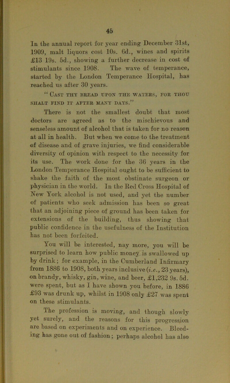 45 In the annual report for year ending December 31st, 1909, malt liquors cost 10s. 6d., wines and spirits £13 19s. 5d., showing a further decrease in cost of stimulants since 1908. The wave of temperance, started by the London Temperance Hospital, has reached us after 30 years. “ Cast thy bread upon the waters, for thou SHAXT FIND IT AFTER MANY DAYS.” There is not the smallest doubt that most doctors are agreed as to the mischievous and senseless amount of alcohol that is taken for no reason at all in health. But when we come to the treatment of disease and of grave injuries, we find considerable diversity of opinion with respect to the necessity for its use. The work done for the 36 years in the London Temperance Hospital ought to be sufficient to shake the faith of the most obstinate surgeon or physician in the world. In the Red Cross Hospital of New York alcohol is not used, and yet the number of patients who seek admission has been so great that an adjoining piece of ground has been taken for extensions of the building, thus showing that public confidence in the usefulness of the Institution has not been forfeited. You will be interested, nay more, you will be surprised to learn how public money is swallowed up by drink; for example, in the Cumberland Infirmary from 1886 to 1908, both years inclusive {i.e., 23 years), on brandy, whisky, gin, wine, and beer, £1,232 9s. 5d. were spent, but as I have shown you before, in 1886 £93 was drunk up, whilst in 1908 only £27 was spent on these stimulants. The profession is moving, and though slowly yet surely, and the reasons for this progression are based on experiments and on experience. Bleed- ing has gone out of fashion; perhaps alcohol has also