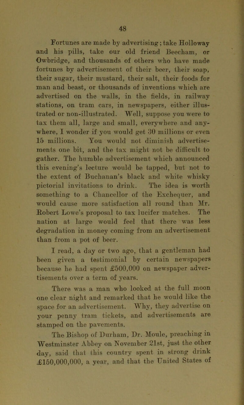 Fortunes are made by advertising; take Holloway and bis pills, take our old friend Beecham, or Owbridge, and thousands of others who have made fortunes by advertisement of their beer, their soap, their sugar, their mustard, their salt, their foods for man and beast, or thousands of inventions which are advertised on the walls, in the fields, in railway stations, on tram cars, in newspapers, either illus- trated or non-illustrated. Well, suppose you -were to tax them all, large and small, everywhere and any- where, I wonder if you would get 30 millions or even 15 millions. You would not diminish advertise- ments one bit, and the tax might not be difficult to gather. The humble advertisement which announced this evening’s lecture would be tapped, but not to the extent of Buchanan’s black and white whisky pictorial invitations to drink. The idea is worth something to a Chancellor of the Exchequer, and would cause more satisfaction all round than Mr. Robert Lowe’s proposal to tax lucifer matches. The nation at large would feel that there was less degradation in money coming from an advertisement than from a pot of beer. I read, a day or two ago, that a gentleman had been given a testimonial by certain newspapers because he had spent £500,000 on newspaper adver- tisements over a term of years. There was a man who looked at the full moon one clear night and remarked that he would like the space for an advertisement. Why, they advertise on your penny tram tickets, and advertisements are stamped on the pavements. The Bishop of Durham, Dr. Moule, preaching in Westminster Abbey on November 21st, just the other day, said that this country spent in strong drink £150,000,000, a year, and that the United States of