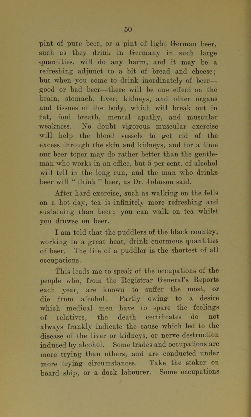 pint of pure beer, or a pint of light German beer, such as they drink in Germany in such large quantities, will do any harm, and it may be a refreshing adjunct to a bit of bread and cheese; but when you come to drink inordinately of beer— good or bad beer—there will be one effect on the brain, stomach, liver, kidneys, and other organs and tissues of the body, which will break out in fat, foul breath, mental apathy, and muscular weakness. No doubt vigorous muscular exercise will help the blood vessels to get rid of the excess through the skin and kidneys, and for a time our beer toper may do rather better than the gentle- man who works in an office, but 5 per cent, of alcohol will tell in the long run, and the man who drinks beer will “ think ” beer, as Dr. Johnson said. After hard exercise, such as walking on the fells on a hot day, tea is infinitely more refreshing and sustaining than beer; you can walk on tea whilst you drowse on beer. I am told that the puddlers of the black country, working in a great heat, drink enormous quantities of beer. The life of a puddler is the shortest of all occupations. This leads me to speak of the occupations of the people who, from the Registrar General’s Reports each year, are known to suffer the most, or die from alcohol. Partly owing to a desire which medical men have to spare the feelings of relatives, the death certificates do not always frankly indicate the cause which led to the disease of the liver or kidneys, or nerve destruction induced by alcohol. Some trades and occupations are more trying than others, and are conducted under more trying circumstances. Take the stoker on board ship, or a dock labourer. Some occupations