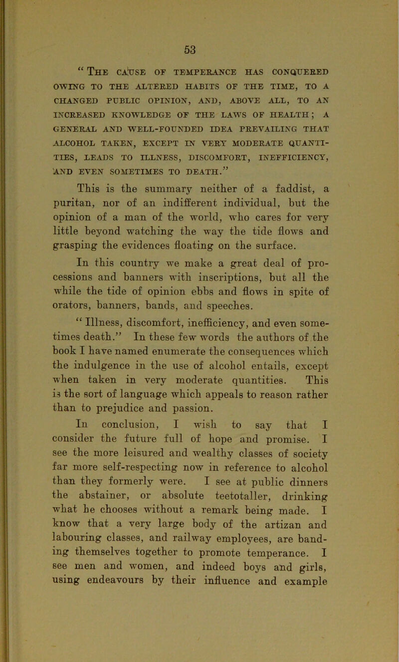 “ The ca!use of tempeeance has conQiTjeeed OWING TO THE ALTERED HABITS OF THE TIME, TO A CHANGED PUBLIC OPINION, AND, ABOVE ALL, TO AN INCREASED KNOWLEDGE OF THE LAWS OF HEALTH; A GENERAL AND WELL-FOUNDED IDEA PREVAILING THAT ALCOHOL TAKEN, EXCEPT IN VERT MODERATE QUANTI- TIES, LEADS TO ILLNESS, DISCOMFORT, INEFFICIENCY, 'AND EVEN SOMETIMES TO DEATH.” This is the summary neither of a faddist, a puritan, nor of an indifferent individual, but the opinion of a man of the world, who cares for very little beyond watching the way the tide flows and grasping the evidences floating on the surface. In this country we make a great deal of pro- cessions and banners with inscriptions, but all the while the tide of opinion ebbs and flows in spite of orators, banners, bands, and speeches. “ Illness, discomfort, inefficiency, and even some- times death.” In these few words the authors of the book I have named enumerate the consequences which the indulgence in the use of alcohol entails, except when taken in very moderate quantities. This is the sort of language which appeals to reason rather than to prejudice and passion. In conclusion, I wish to say that I consider the future full of hope and promise. I see the more leisured and wealthy classes of society far more self-respecting now in reference to alcohol than they formerly were. I see at public dinners the abstainer, or absolute teetotaller, drinking what he chooses without a remark being made. I know that a very large body of the artizan and labouring classes, and railway employees, are band- ing themselves together to promote temperance. I see men and women, and indeed boys and girls, using endeavours by their influence and example