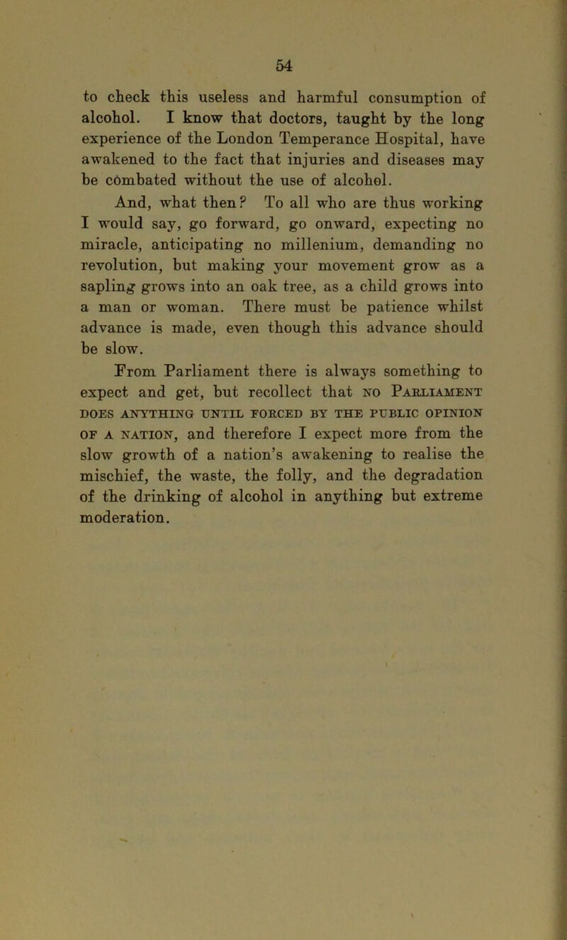 to check this useless and harmful consumption of alcohol. I know that doctors, taught by the long experience of the London Temperance Hospital, have awakened to the fact that injuries and diseases may be combated without the use of alcohol. And, what then? To all who are thus working I would say, go forward, go onward, expecting no miracle, anticipating no millenium, demanding no revolution, but making your movement grow as a sapling grows into an oak tree, as a child grows into a man or -woman. There must be patience whilst advance is made, even though this advance should be slow. From Parliament there is always something to expect and get, but recollect that no Parliament DOES ANYTHING UNTIL EORCED BY THE PUBLIC OPINION OF A NATION, and therefore I expect more from the slow growth of a nation’s awakening to realise the mischief, the waste, the folly, and the degradation of the drinking of alcohol in anything but extreme moderation. \