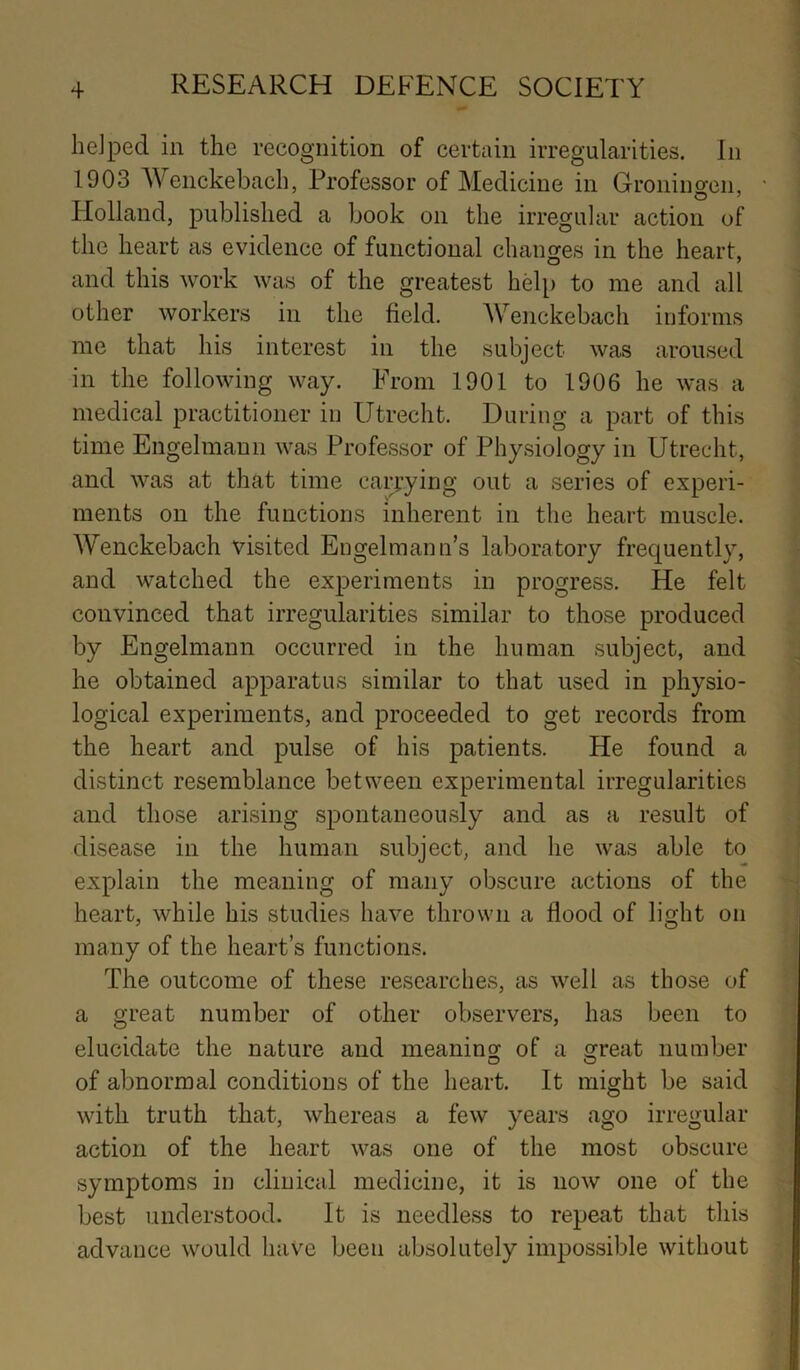 helped in the recognition of certain irregularities. In 1903 Wenckebach, Professor of Medicine in Groningen, Holland, published a book on the irregular action of the heart as evidence of functional changes in the heart, and this work was of the greatest help to me and all other workers in the field. Wenckebach informs me that his interest in the subject was aroused in the following way. From 1901 to 1906 he was a medical practitioner in Utrecht. During a part of this time Engelmann was Professor of Physiology in Utrecht, and was at that time carrying out a series of experi- ments on the functions inherent in the heart muscle. Wenckebach visited Engelmann’s laboratory frequently, and watched the experiments in progress. He felt convinced that irregularities similar to those produced by Engelmann occurred in the human subject, and he obtained apparatus similar to that used in physio- logical experiments, and proceeded to get records from the heart and pulse of his patients. He found a distinct resemblance between experimental irregularities and those arising spontaneously and as a result of disease in the human subject, and he was able to explain the meaning of many obscure actions of the heart, while his studies have thrown a flood of light on many of the heart’s functions. The outcome of these researches, as well as those of a great number of other observers, has been to elucidate the nature and meaning of a great number of abnormal conditions of the heart. It might be said with truth that, whereas a few years ago irregular action of the heart was one of the most obscure symptoms in clinical medicine, it is now one of the best understood. It is needless to repeat that this advance would have been absolutely impossible without