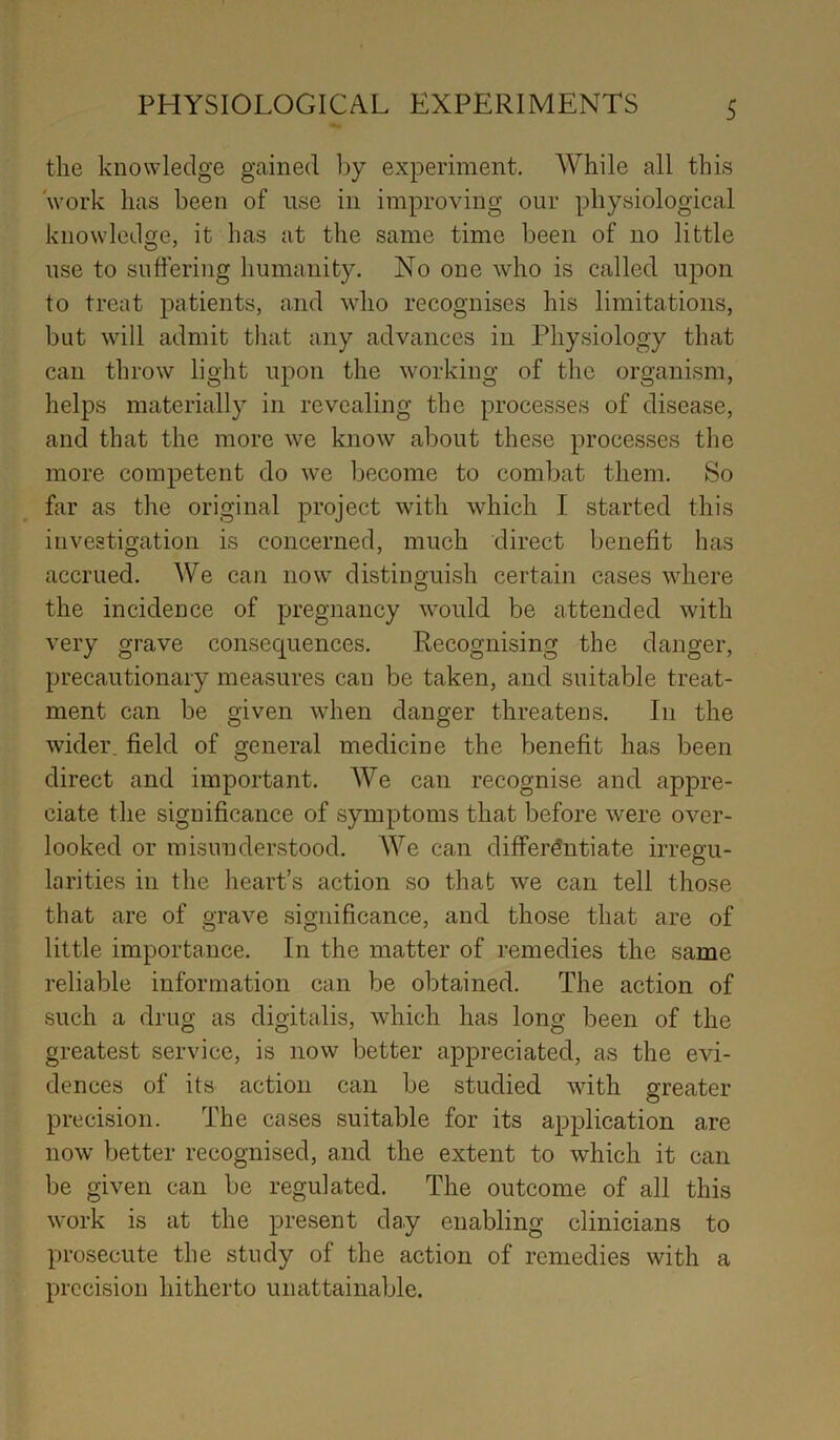 the knowledge gained by experiment. While all this work has been of use in improving our physiological knowledge, it has at the same time been of no little use to suffering humanity. No one who is called upon to treat patients, and who recognises his limitations, but will admit that any advances in Physiology that can throw light upon the working of the organism, helps materially in revealing the processes of disease, and that the more we know about these processes the more competent do we become to combat them. So far as the original project with which I started this investigation is concerned, much direct benefit has accrued. We can now distinguish certain cases where the incidence of pregnancy would be attended with very grave consequences. Recognising the danger, precautionary measures can be taken, and suitable treat- ment can be given when danger threatens. In the wider, field of general medicine the benefit has been direct and important. We can recognise and appre- ciate the significance of symptoms that before were over- looked or misunderstood. We can differentiate irregu- larities in the heart’s action so that we can tell those that are of grave significance, and those that are of little importance. In the matter of remedies the same reliable information can be obtained. The action of such a drug as digitalis, which has long been of the greatest service, is now better appreciated, as the evi- dences of its action can be studied with greater precision. The cases suitable for its application are now better recognised, and the extent to which it can be given can be regulated. The outcome of all this work is at the present day enabling clinicians to prosecute the study of the action of remedies with a precision hitherto unattainable.