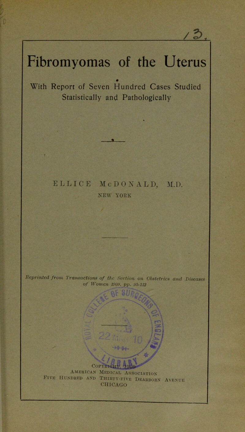 X /2) Fibromyomas of the Uterus With Report of Seven Hundred Cases Studied Statistically and Pathologically ELLICE M c D 0 A L I), U. 1). NEW YORK Reprinted from Transactions of the flection on Obstetrics and Diseases of Women ISOit, pp. !)3~112 ; / . ' } 7  - COPYRIGui^j.iLffiB' ■ Amkisican Medical Association I'lIE IIUNDKED AND THIRTY-FIVE DeARBORN AVENUE CHICAGO