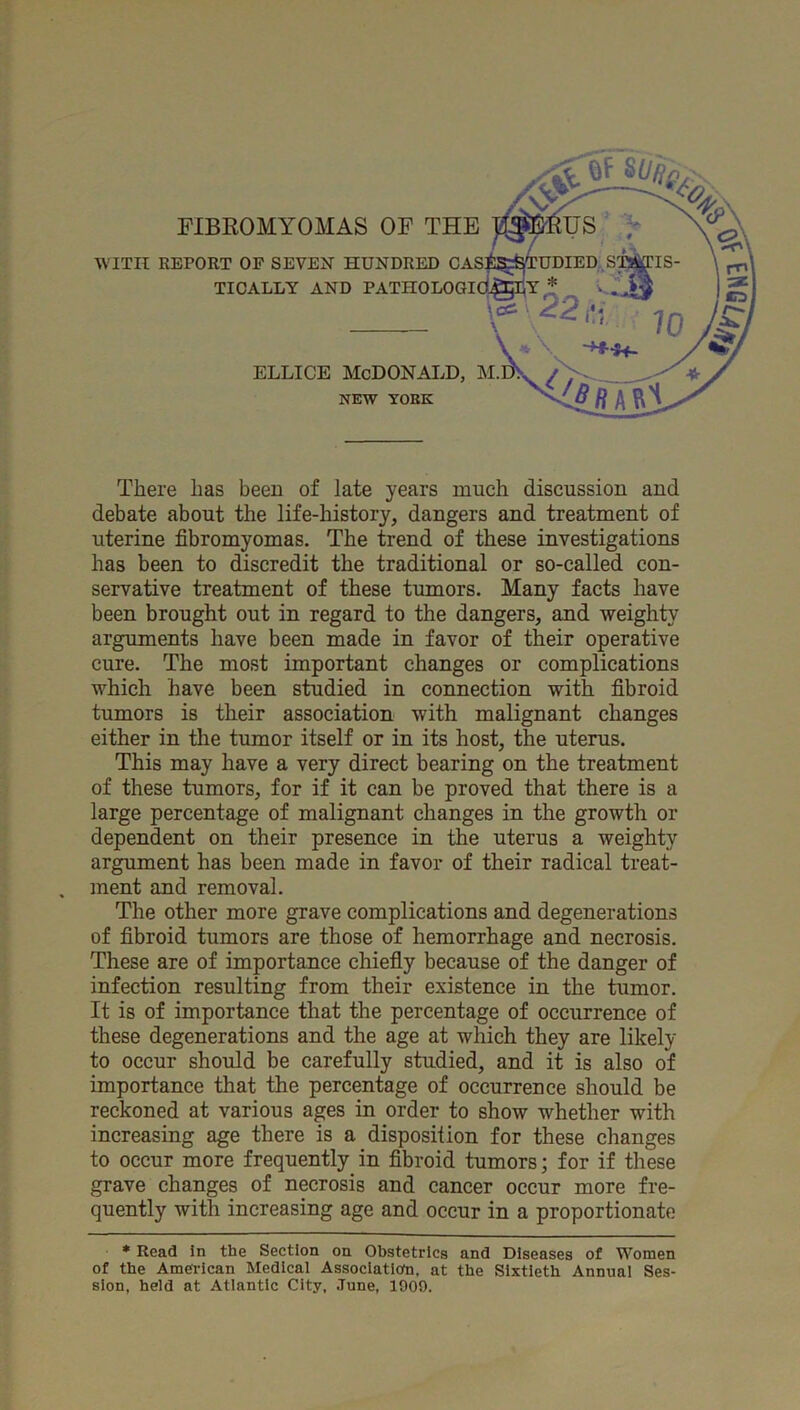 FIBEOMYOMAS OF THE WITH REPOET OP SEVEN HUNDRED GAl TICALLY AND PATHOLOGI ELLICE MCDONALD, NEW YORK There has been of late years much discussion and debate about the life-history, dangers and treatment of uterine fibromyomas. The trend of these investigations has been to discredit the traditional or so-called con- servative treatment of these tumors. Many facts have been brought out in regard to the dangers, and weighty arguments have been made in favor of their operative cure. The most important changes or complications which have been studied in connection with fibroid tumors is their association with malignant changes either in tlie tumor itself or in its host, the uterus. This may have a very direct bearing on the treatment of these tumors, for if it can be proved that there is a large percentage of malignant changes in the growth or dependent on their presence in the uterus a weighty argument has been made in favor of their radical treat- ment and removal. The other more grave complications and degenerations of fibroid tumors are those of hemorrhage and necrosis. These are of importance chiefly because of the danger of infection resulting from their existence in the tumor. It is of importance that the percentage of occurrence of these degenerations and the age at which they are likely to occur should be carefully studied, and it is also of importance that the percentage of occurrence should be reckoned at various ages in order to show whether with increasing age there is a disposition for these changes to occur more frequently in fibroid tumors; for if these grave changes of necrosis and cancer occur more fre- quently with increasing age and occur in a proportionate • Read in the Section on Obstetrics and Diseases of Women of the American Medical Assoclatlofn. at the Sixtieth Annual Ses- sion, held at Atlantic City, .Tune, 1909.