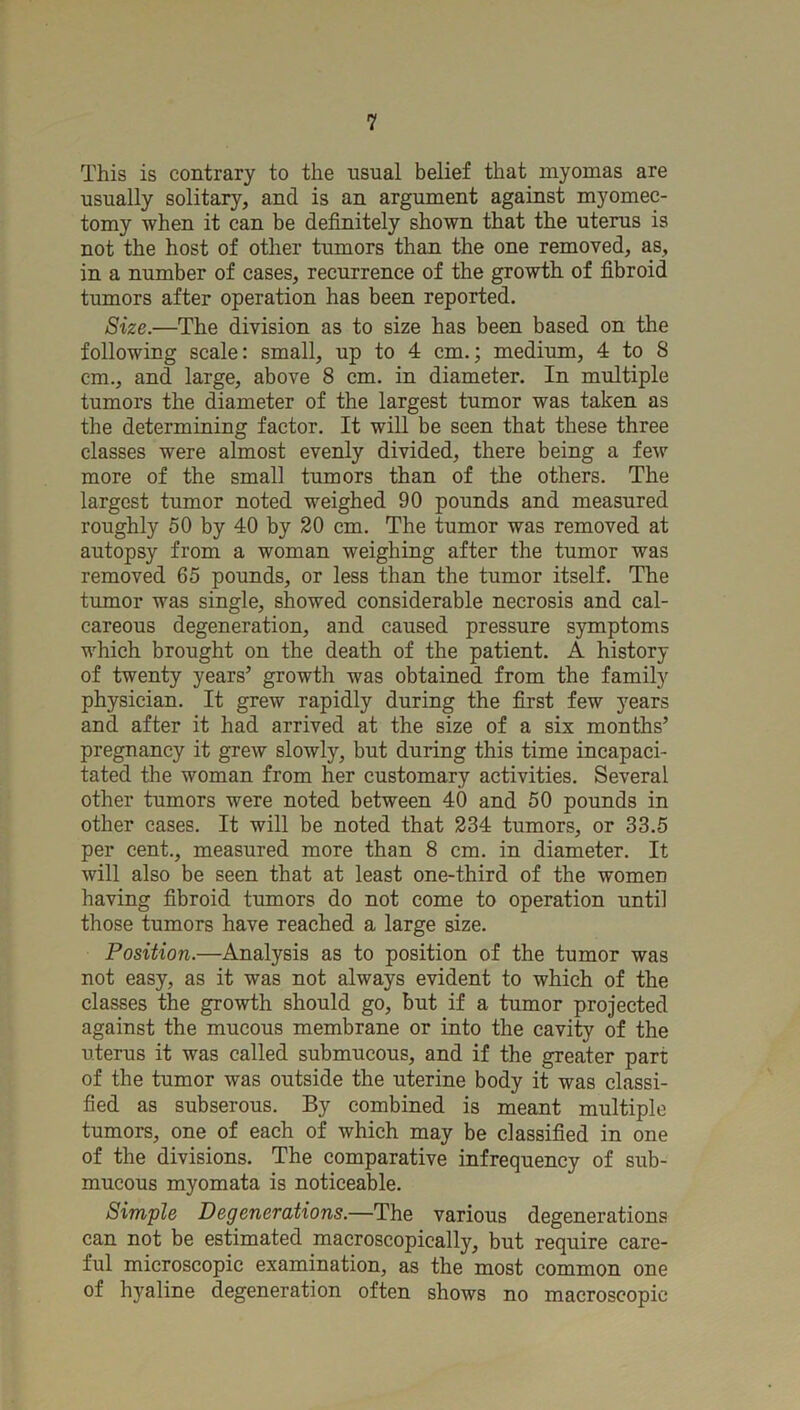 This is contrary to the usual belief that myomas are usually solitary, and is an argument against myomec- tomy when it can be definitely shown that the uterus is not the host of other tumors than the one removed, as, in a number of cases, recurrence of the growth of fibroid tumors after operation has been reported. Size.—The division as to size has been based on the following scale: small, up to 4 cm.; medium, 4 to 8 cm., and large, above 8 cm. in diameter. In multiple tumors the diameter of the largest tumor was taken as the determining factor. It will be seen that these three classes were almost evenly divided, there being a few more of the small tumors than of the others. The largest tumor noted weighed 90 pounds and measured roughly 50 by 40 by 20 cm. The tumor was removed at autopsy from a woman weighing after the tumor was removed 65 pounds, or less than the tumor itself. The tumor was single, showed considerable necrosis and cal- careous degeneration, and caused pressure symptoms which brought on the death of the patient. A history of twenty years’ growth was obtained from the family physician. It grew rapidly during the first few years and after it had arrived at the size of a six months’ pregnancy it grew slowly, but during this time incapaci- tated the woman from her customary activities. Several other tumors were noted between 40 and 50 pounds in other cases. It will be noted that 234 tumors, or 33.5 per cent., measured more than 8 cm. in diameter. It will also be seen that at least one-third of the women having fibroid tumors do not come to operation until those tumors have reached a large size. Position.—Analysis as to position of the tumor was not easy, as it was not always evident to which of the classes the growth should go, but if a tumor projected against the mucous membrane or into the cavity of the uterus it was called submucous, and if the greater part of the tumor was outside the uterine body it was classi- fied as subserous. By combined is meant multiple tumors, one of each of which may be classified in one of the divisions. The comparative infrequency of sub- mucous myomata is noticeable. Simple Degenerations.—The various degenerations can not be estimated macroscopically, but require care- ful microscopic examination, as the most common one of hyaline degeneration often shows no macroscopic