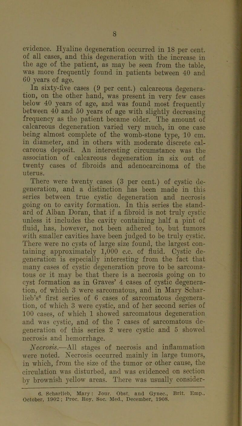 evidence. Hyaline degeneration occurred in 18 per cent, of all cases, and this degeneration with the increase in the age of the patient, as may be seen from the table, was more frequently found in patients between 40 and 60 years of age. In sixty-five cases (9 per cent.) calcareous degenera- tion, on the other hand, was present in very few cases below 40 years of age, and was found most frequently between 40 and 50 years of age with slightly decreasing frequency as the patient became older. The amount of calcareous degeneration varied very much, in one case being almost complete of the womb-stone type, 10 cm. in diameter, and in others with moderate discrete cal- careous deposit. An interesting circumstance was the association of calcareous degeneration in six out of twenty cases of fibroids and adenocarcinoma of the uterus. There were twenty cases (3 per cent.) of cystic de- generation, and a distinction has been made in this series betw'een true cystic degeneration and necrosis going on to cavity formation. In this series the stand- ard of Alban Doran, that if a fibroid is not truly cystic unless it includes the cavity containing half a pint of fluid, has, however, not been adhered to, but tumors with smaller cavities have been judged to be truly cystic. There were no cysts of large size found, the largest con- taining approximately 1,000 c.c. of fluid. Cystic de- generation is especially interesting from the fact that many cases of cystic degeneration prove to be sarcoma- tous or it may be that there is a necrosis going on to cyst formation as in Graves’ 4 cases of cystic degenera- tion, of which 3 were sarcomatous, and in Mary Schar- lieb’s“ first series of 6 cases of sarcomatous degenera- tion, of which 3 were cystic, and of her second series of 100 cases, of which 1 showed sarcomatous degeneration and was cystic, and of the 7 cases of sarcomatous de- generation of this series 2 were cystic and 5 showed necrosis and hemorrhage. Necrosis.—All stages of necrosis and inflammation were noted. Necrosis occurred mainly in large tumors, in which, from the size of the tumor or other cause, the circulation was disturbed, and was evidenced on section by brownish yellow areas. There was usually consider- 6. Scharlieb, Marj': Jour. Obst. and Gynec., Brit. Emp., October, 1902 ; Proc. Roy. Soc. Med., December, 1908.