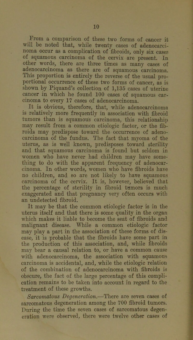 From a comparison of these two forms of cancer it will be noted that, while twenty cases of adenocarci- noma occur as a complication of fibroids, only six cases of squamous carcinoma of the cervix are present. In other words, there are three times as many cases of adenocarcinoma as there are of squamous carcinoma. This proportion is entirely the reverse of the usual pro- portional occurrence of these two forms of cancer, as is shown by Piquand’s collection of 1,135 cases of uterine cancer in which he found 100 cases of squamous car- cinoma to every 17 cases of adenocarcinoma. It is obvious, therefore, that, while adenocarcinoma is relatively more frequently in association with fibroid tumors than is squamous carcinoma, this relationship may result from a common etiologic factor, or the fib- roids may predispose toward the occurrence of adeno- carcinoma of the fundus. The fact that myoma of the uterus, as is well known, predisposes toward sterility and that squamous carcinoma is found but seldom in women who have never had children may have some- thing to do with the apparent frequency of adenocar- cinoma. In other words, women who have fibroids have no children, and so are not likely to have squamous carcinoma of the cervix. It is, however, believed that the percentage of sterility in fibroid tumors is much exaggerated and that pregnancy very often occurs with an undetected fibroid. It may be that the common etiologic factor is in the uterus itself and that there is some quality in the orgaii which makes it liable to become the seat of fibroids and malignant disease. While a common etiologic factor may play a part in the association of these forms of dis- ease, it is probable that the fibroids have some part in the production of this association, and, while fibroids may bear a causal relation to, or have a common cause with adenocarcinoma, the association with squamous carcinoma is accidental, and, while the etiologic relation of the combination of adenocarcinoma with fibroids is obscure, the fact of the large percentage of this compli- cation remains to be taken into account in regard to the treatment of these growths. SarcomatoiLS Degeneration.—There are seven cases of sarcomatous degeneration among the 700 fibroid tumors. During the time the seven cases of sarcomatous degen- eration were observed, there were twelve other cases of