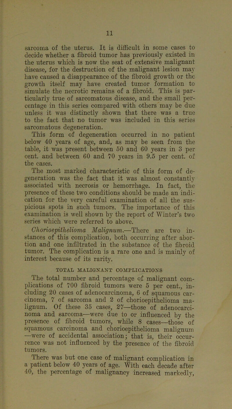 sarcoma of the uterus. It is difficult in some cases to decide whether a fibroid tumor has previously existed in the uterus which is now the seat of extensive malignant disease, for the destruction of the malignant lesion may have caused a disappearance of the fibroid growth or the growth itself may have created tumor formation to simulate the necrotic remains of a fibroid. This is par- ticularly true of sarcomatous disease, and the small per- centage in this series compared with others may be due unless it was distinctly shown that there was a true to the fact that no tumor was included in this series sarcomatous degeneration. This form of degeneration occurred in no patient below 40 years of age, and, as may be seen from the table, it was present between 50 and 60 years in 3 per cent, and between 60 and 70 years in 9.5 per cent, of the cases. The most marked characteristic of this form of de- generation was the fact that it was almost constantly associated with necrosis or hemorrhage. In fact, the presence of these two conditions should be made an indi- cation for the very careful examination of all the sus- picious spots in such tumors. The importance of this examination is well shown by the report of Winter’s two series which were referred to above. ChorioepitJielioma Malignum.—There are two in- stances of this complication, both occurring after abor- tion and one infiltrated in the substance of the fibroid tumor. The complication is a rare one and is mainly of interest because of its rarity. TOTAL MALIGNANT COMPLICATIONS The total number and percentage of malignant com- plications of 700 fibroid tumors were 5 per cent., in- cluding 20 cases of adenocarcinoma, 6 of squamous car- cinoma, 7 of sarcoma and 2 of chorioepithelioma ma- lignum. Of these 35 cases, 27—those of adenocarci- noma and sarcoma—were due to or influenced by the presence of fibroid tumors, while 8 cases—those of squamous carcinoma and chorioepithelioma malignimi —were of accidental association; that is, their occur- rence was not influenced by the presence of the fibroid tumors. There was but one case of malignant complication in a patient below 40 years of age. With each decade after 40, the percentage of malignancy increased markedly,