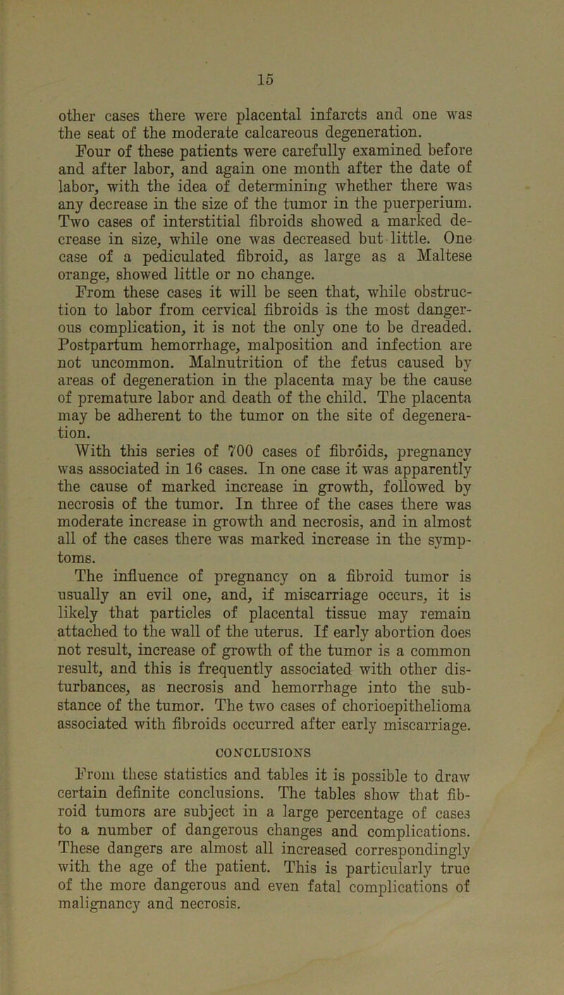 other cases there were placental infarcts and one was the seat of the moderate calcareous degeneration. Four of these patients were carefully examined before and after labor, and again one month after the date of labor, with the idea of determining whether there was any decrease in the size of the tumor in the puerperium. Two cases of interstitial fibroids showed a marked de- crease in size, while one was decreased but little. One case of a pediculated fibroid, as large as a Maltese orange, showed little or no change. From these cases it will be seen that, while obstruc- tion to labor from cervical fibroids is the most danger- ous complication, it is not the only one to be dreaded. Postpartum hemorrhage, malposition and infection are not uncommon. Malnutrition of the fetus caused by areas of degeneration in the placenta may be the cause of premature labor and death of the child. The placenta may be adherent to the tumor on the site of degenera- tion. With this series of 700 cases of fibroids, pregnancy was associated in 16 cases. In one case it was apparently the cause of marked increase in growth, followed by necrosis of the tumor. In three of the cases there was moderate increase in growth and necrosis, and in almost all of the cases there was marked increase in the symp- toms. The influence of pregnancy on a fibroid tumor is usually an evil one, and, if miscarriage occurs, it is likely that particles of placental tissue may remain attached to the wall of the uterus. If early abortion does not result, increase of growth of the tumor is a common result, and this is frequently associated with other dis- turbances, as necrosis and hemorrhage into the sub- stance of the tumor. The two cases of chorioepithelioma associated with fibroids occurred after early miscarriage. C0NCLUSI03S^S From these statistics and tables it is possible to draw certain definite conclusions. The tables show that fib- roid tumors are subject in a large percentage of cases to a number of dangerous changes and complications. These dangers are almost all increased correspondingly with the age of the patient. This is particularly true of the more dangerous and even fatal complications of malignancy and necrosis.