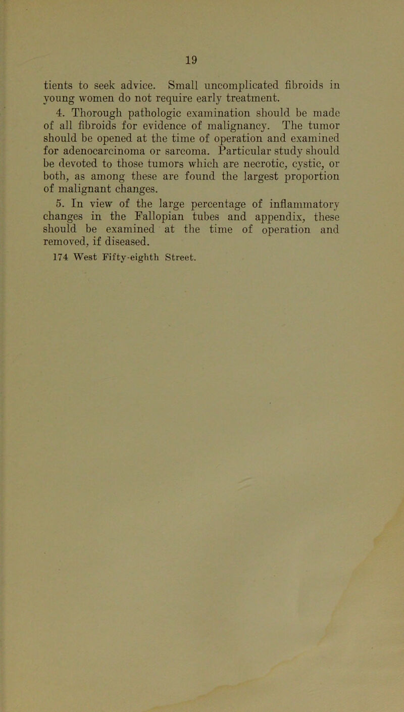 tients to seek advice. Small uncomplicated fibroids in young women do not require early treatment. 4. Thorough pathologic examination should be made of all fibroids for evidence of malignancy. The tumor should be opened at the time of operation and examined for adenocarcinoma or sarcoma. Particular study should be devoted to those tumors which are necrotic, cystic, or both, as among these are found the largest proportion of malignant changes. 5. In view of the large percentage of inflammatory changes in the Fallopian tubes and appendix, these should be examined at the time of operation and removed, if diseased. 174 West Fifty-eighth Street.