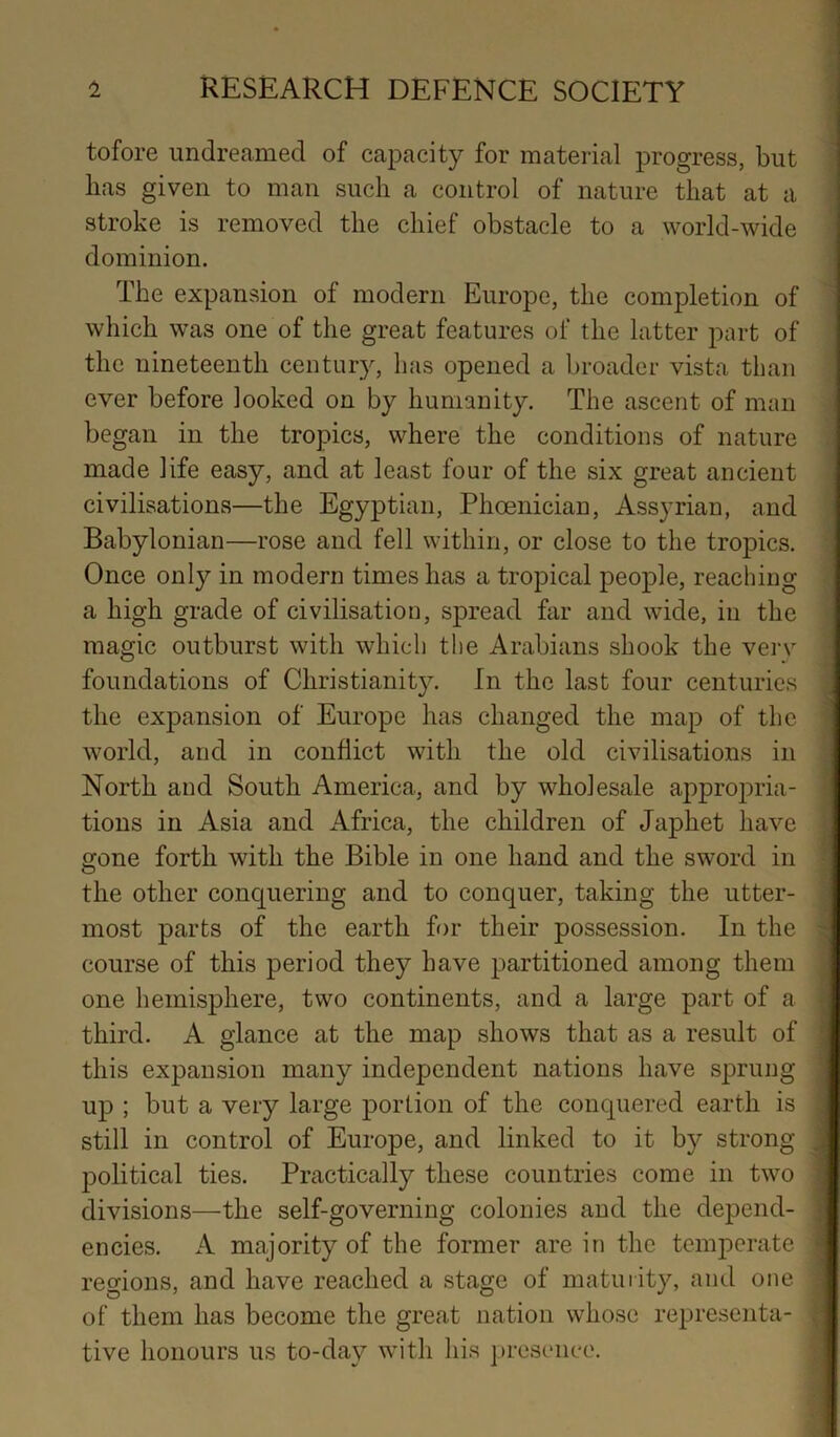 tofore undrecamed of capacity for material progress, but has given to man such a control of nature that at a stroke is removed the chief obstacle to a world-wide dominion. The expansion of modern Europe, the completion of which was one of the great features of the latter part of the nineteenth century, has opened a broader vista than ever before looked on by humanity. The ascent of man began in the tropics, where the conditions of nature made life easy, and at least four of the six great ancient civilisations—the Egyptian, Phoenician, Assyrian, and Babylonian—rose and fell within, or close to the tropics. Once only in modern times has a tropical people, reaching a high grade of civilisation, spread far and wide, in the magic outburst with which the Arabians shook the verv foundations of Christianity. In the last four centuries , the expansion of Europe has changed the map of the world, and in conflict with the old civilisations in North and South America, and by wholesale appropria- tions in Asia and Africa, the children of Japhet have gone forth with the Bible in one hand and the sword in the other conquering and to conquer, taking the utter- most parts of the earth for their possession. In the course of this period they have partitioned among them one hemisphere, two continents, and a large part of a third. A glance at the map shows that as a result of , this expansion many independent nations have sprung up ; but a very large portion of the conquered earth is still in control of Europe, and linked to it by strong .i political ties. Practically these countries come in two , divisions—the self-governing colonies and the depend- , encies. A majority of the former are in the temperate - regions, and have reached a stage of maturity, and one of them has become the great nation whose representa- tive honours us to-day with his presence.