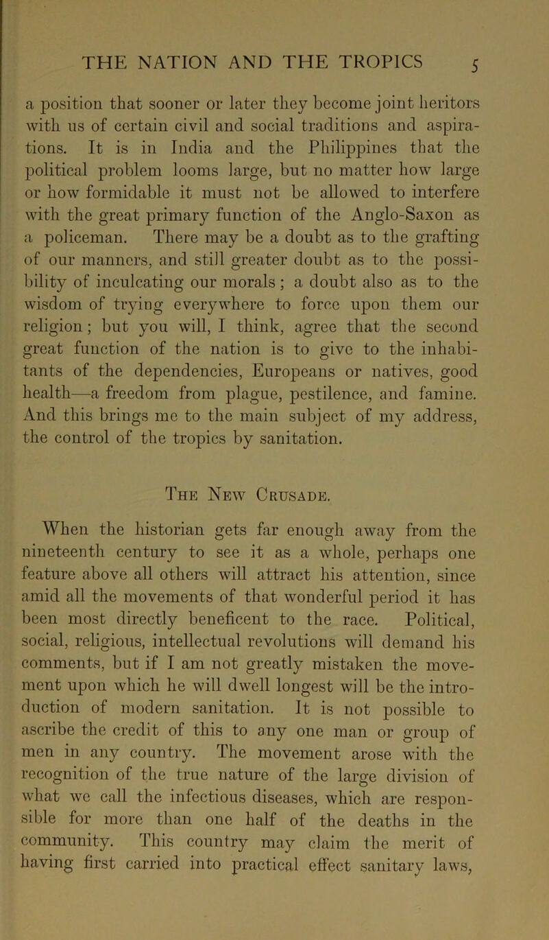 a position that sooner or later they become joint heritors with ns of certain civil and social traditions and aspira- tions. It is in India and the Philippines that the jDolitical problem looms large, but no matter how large or how formidable it must not be allowed to interfere with the great primary function of the Anglo-Saxon as a policeman. There may be a doubt as to the grafting of our manners, and still greater doubt as to the possi- bility of inculcating our morals; a doubt also as to the wisdom of tiying everywhere to force upon them our religion; but you will, I think, agree that the second great function of the nation is to give to the inhabi- tants of the dependencies, Europeans or natives, good health—a freedom from plague, pestilence, and famine. And this brings me to the main subject of my address, the control of the tropics by sanitation. The New Crusade. When the historian gets far enough away from the nineteenth century to see it as a whole, perhaps one feature above all others will attract his attention, since amid all the movements of that wonderful period it has been most directly beneficent to the race. Political, social, religious, intellectual revolutions will demand his comments, but if I am not greatly mistaken the move- ment upon which he will dwell longest will be the intro- duction of modern sanitation. It is not possible to ascribe the credit of this to any one man or group of men in any country. The movement arose with the recognition of the true nature of the large division of what we call the infectious diseases, which are respon- sible for more than one half of the deaths in the community. This country may claim the merit of having first carried into practical effect sanitary laws,