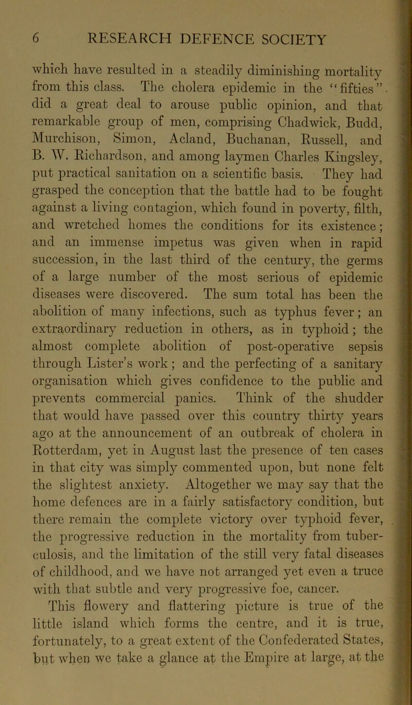 which have resulted in a steadily diminishing mortality from this class. The cholera epidemic in the “fifties”, did a great deal to arouse public opinion, and that remarkable group of men, comprising Chadwick, Budd, Murchison, Simon, Acland, Buchanan, Russell, and B. W. Richardson, and among laymen Charles Kingsley, put practical sanitation on a scientihc basis. They had grasped the conception that the battle had to be fought against a living contagion, which found in poverty, filth, and wretched homes the conditions for its existence; and an immense impetus was given when in rapid succession, in the last third of the century, the germs of a large number of the most serious of epidemic diseases were discovered. The sum total has been the abolition of many infections, such as typ)hus fever; an extraordinary reduction in others, as in typhoid; the almost complete abolition of post-operative sepsis through Lister’s work; and the perfecting of a sanitary organisation which gives confidence to the public and prevents commercial panics. Think of the shudder that woidd have passed over this country thirty years ago at the announcement of an outbreak of cholera in Rotterdam, yet in August last the presence of ten cases in that city was simply commented upon, but none felt the slightest anxiety. Altogether we may say that the home defences are in a fairly satisfactory condition, but there remain the complete victory over typhoid fever, the progressive reduction in the mortality from tuber- culosis, and the limitation of the still very fatal diseases of childhood, and we have not arranged yet even a truce with that subtle and very progressive foe, cancer. This flowery and flattering picture is true of the little island which forms the centre, and it is true, fortunately, to a great extent of the Confederated States, but when we take a glance at the Empire at large, at the