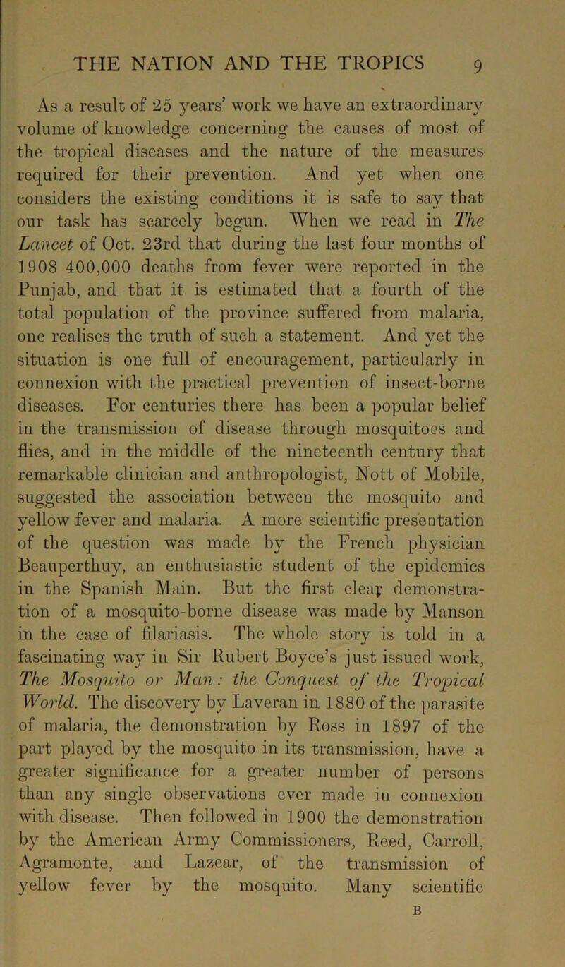 As a result of 25 years’ work we have an extraordinary volume of knowledge concerning the causes of most of the tropical diseases and the nature of the measures required for their prevention. And yet when one considers the existing conditions it is safe to say that our task has scarcely begun. When we read in The Lancet of Oct. 23rd that during the last four months of 1908 400,000 deaths from fever were reported in the Punjab, and that it is estimated that a fourth of the total population of the province suffered from malaria, one realises the truth of such a statement. And yet the situation is one full of encouragement, particularly in connexion with the practical prevention of insect-borne diseases. Eor centuries there has been a popular belief in the transmission of disease through mosquitoes and flies, and in the middle of the nineteenth century that remarkable clinician and anthropologist, Nott of Mobile, suggested the association between the mosquito and yellow fever and malaria. A more scientific presentation of the question was made by the French physician Beauperthuy, an enthusiastic student of the epidemics in the Spanish Main. But the first clea;- demonstra- tion of a mosquito-borne disease was made by Manson in the case of filariasis. The whole story is told in a fascinating way in Sir Rubert Boyce’s just issued work. The Mosquito or Man: the Conquest of the Tropical Woiid. The discovery by Laveran in 1880 of the parasite of malaria, the demonstration by Ross in 1897 of the part played by the mosquito in its transmission, have a greater significance for a greater number of persons than any single observations ever made in connexion with disease. Then followed in 1900 the demonstration by the American Army Commissioners, Reed, Carroll, Agramonte, and Lazear, of the transmission of yellow fever by the mosquito. Many scientific B