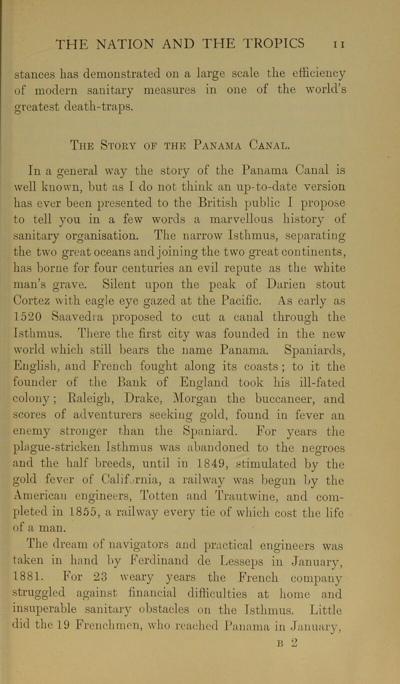 stances has demonstrated on a large scale the efficiency of modern sanitary measures in one of the world’s greatest death-traps. The Story of the Panama Canal, In a general way the story of the Panama Canal is well known, but as I do not think an up-to-date version has ever been presented to the British public I propose to tell you in a few words a marvellous history of sanitary organisation. The narrow Isthmus, separating the two great oceans and joining the two great continents, has borne for four centuries an evil repute as the white man’s grave. Silent upon the peak of Darien stout Cortez with eagle eye gazed at the Pacific. As early as 1520 Saavedia proposed to cut a canal through the Isthmus. There the first city was founded in the new world which still bears the name Panama. Spaniards, English, and French fought along its coasts ; to it the founder of the Bank of England took his ill-fated colony; Raleigh, Drake, Morgan the buccaneer, and scores of adventurers seeking gold, found in fever an enemy stronger than the Spaniard. For years the plague-stricken Isthmus was abandoned to the negroes and the half breeds, until in 1849, stimulated by the gold fever of Califfirnia, a railway -was l)egun by the American engineers, Totten and Trautwine, and com- pleted in 1855, a railway every tie of which cost the life of a man. The dream of navigators and practical engineers was taken in hand by Ferdinand de Lesseps in -January, 1881. For 23 weary years the French company struggled against financial difficulties at home and insuperable sanitary obstacles on the Isthmus. Little did the 19 Frenchmen, who reached Panama in January, B 2