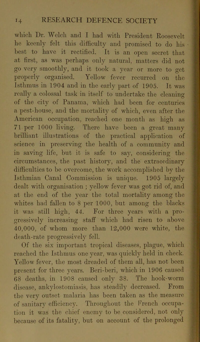 which Dr. Welch and I had with President Roosevelt he keenly felt this difficulty and promised to do his ' best to have it rectified. It is an open secret that at first, as was perhaps only natural, matters did not go very smoothly, and it took a year or more to get properly organised. Yellow fever recurred on the Isthmus in 1904 and in the early part of 1905. It was reall}^ a colossal task in itself to undertake the cleaning ■ of the city of Panama, which had been for centuries a pest-house, and the mortality of which, even after the American occupation, reached one month as high as 71 per 1000 living. There have been a great many j brilliant illustrations of the practical application of | science in j^reserving the health of a community and | in saving life, but it is safe to say, considering the i circumstances, the past history, and the extraordinary ; difficulties to be overcome, the work accomplished by the ] Isthmian Canal Commission is unic[ue. 1905 largely ! dealt with organisation ; yellow fever was got rid of, and j at the end of the year the total mortality among the || whites had fallen to 8 per 1000, but among the blacks ! it was still high, 44. For three years with a pro- | gressively increasing staff which had risen to above i 40,000, of whom more than 12,000 were white, the j| death-rate progressively fell. | Of the six important tropical diseases, plague, which | reached the Isthmus one year, was quickly held in check. | Yellow fever, the most dreaded of them all, has not been | present for three years. Beri-beri, which in 1906 caused |j 68 deaths, in 1908 caused only 38. The hook-worm | disease, ankylostomiasis, has steadily decreased. From j the very outset malaria has been taken as the measure j of sanitary efficiency. Throughout the li^rench occupa- j tion it was the chief enemy to be considered, not only j because of its fatality, but on account of the prolonged ]