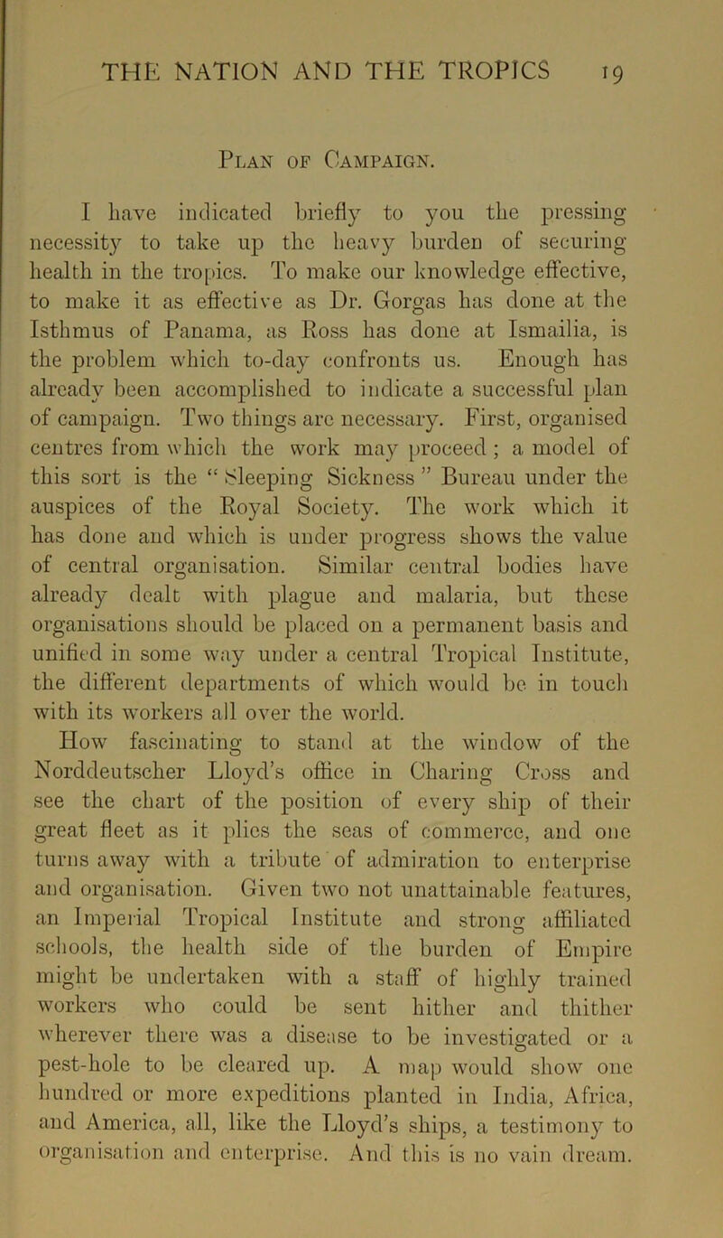 Plan of Campaign. I have indicated briefly to you the pressing necessity to take up the heav}?- burden of securing health in the tropics. To make our knowledge effective, to make it as effective as Dr. Gorgas has done at the Isthmus of Panama, as Ross has done at Ismailia, is the problem which to-day confronts us. Enough has already been accomplished to indicate a successful plan of campaign. Two things arc necessary. First, organised centres from which the work may [)roceed; a model of this sort is the “ [Sleeping Sickness ” Bureau under the auspices of the Royal Society. The work which it has done and which is under progress shows the value of central organisation. Similar centml bodies have already dealt with plague and malaria, but these organisations should be placed on a permanent basis and unified in some way under a central Tropical Institute, the different departments of which would be in touch with its workers all over the world. How fascinating to stand at the window of the Norddeutscher Lloyd’s office in Charing Cross and see the chart of the position of every ship of their great fleet as it plies the seas of commerce, and one turns away with a tribute of admiration to enterprise and organisation. Given two not unattainable features, an Impeiial Tropical Institute and strong affiliated schools, the health side of the burden of Empire might be undertaken with a staff of highly trained workers who could be sent hither and thither wherever there was a disease to be investigated or a pest-hole to be cleared up. A map would show one hundred or more expeditions planted in India, Africa, and America, all, like the Lloyd’s ships, a testimony to organisation and enterprise. And this is no vain dream.