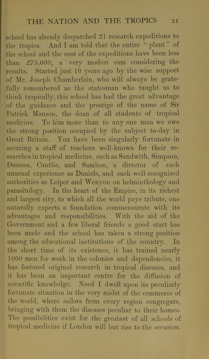 school has already despatched 21 research expeditions to the tropics. And I am told that the entire “ plant” of the school and the cost of the expeditions have been less than £75,000, a very modest sum considering the results. Started just 10 years ago by the wise support of Mr. Joseph Chamberlain, who will always be grate- fully remembered as the statesman who taught us to think tropically, this school has had the great advantage of the guidance and the prestige of the name of Sir Patrick Manson, the dean of all students of tropical medicine. To him more than to any one man we owe the strong position occupied by the subject to-day in Great Britain. You have been singularly fortunate in securing a staff of teachers well-known for their re- searches in tropical medicine, such as Sand with, Simpson, Duncan, Cantlie, and Sambon, a director of such unusual experience as Daniels, and such well-recognised authorities as Leiper and Wenyon on helminthology and parasitology. In the heart of the Empire, in its richest and largest city, to which all the world pays tribute, one naturally expects a foundation commensurate with its advantages and responsibilities. With the aid of the Government and a few liberal friends a good start has been made and the school has taken a strong position among the educational institutions of the country. In the short time of its existence, it has trained nearly 1000 men for work in the colonies and dependencies, it has fostered original research in tropical diseases, and it has been an important centre for the diffusion of scientific knowledge. Need I dwell upon its peculiarly fortunate situation in the very midst of the commerce of the world, where sailors from every region congregate, bringing with them the diseases peculiar to their homes. The possibilities exist for the greatest of all schools of tropical medicine if London will but rise to the occasion.