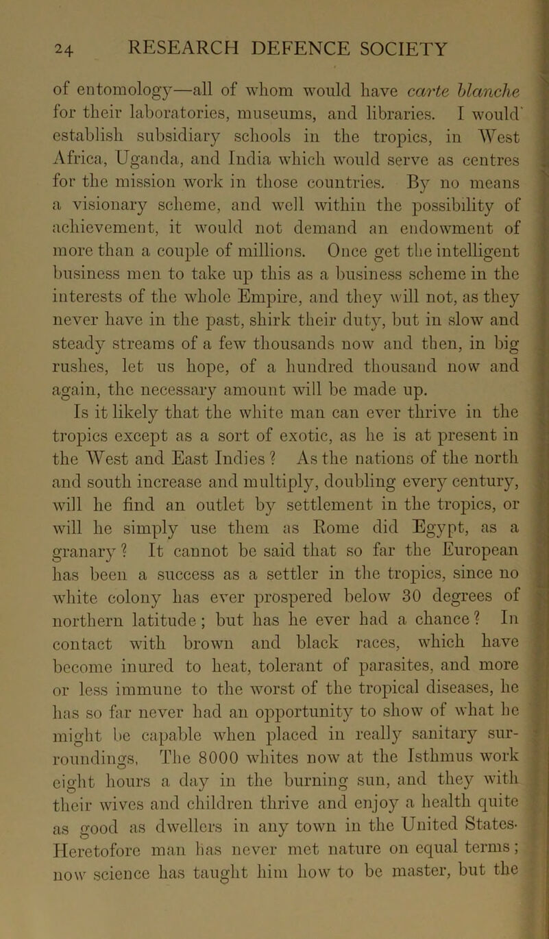 of entomology—all of whom would have carte hlcmche for their laboratories, museums, and libraries. I would' establish subsidiary schools in the tropics, in West Africa, Uganda, and India which would serve as centres for the mission work in those countries. By no means a visionary scheme, and well within the possibility of achievement, it would not demand an endowment of ! more than a couple of millions. Once get the intelligent business men to take up this as a business scheme in the interests of the whole Empire, and they will not, as they ; never have in the past, shirk their duty, but in slow and steady streams of a few thousands now and then, in big rushes, let us hope, of a hundred thousand now and , again, the necessary amount will be made up. Is it likely that the white man can ever thrive in the tropics except as a sort of exotic, as he is at present in .' the West and East Indies ? As the nations of the north ' and south increase and multiply, doubling every century, '! will he find an outlet by settlement in the tropics, or will he simply use them as Rome did Egypt, as a granary ? It cannot be said that so far the European has been a success as a settler in the tropics, since no white colony has ever prospered below 30 degrees of •- northern latitude; but has he ever had a chance ? In ^ ^ j contact with brown and black races, which have ; become inured to heat, tolerant of parasites, and more or less immune to the worst of the tropical diseases, he has so far never had an opportunity to show of what he might be capable when placed in really sanitary sur- roundings, The 8000 whites now at the Isthmus work eight hours a day in the burning sun, and they with their wives and children thrive and enjoy a health quite as Gfood as dwellers in any town in the United States- Heretofore man has never met nature on equal terms; ; now science has taught him how to be master, but the ; -Xi .': >• .