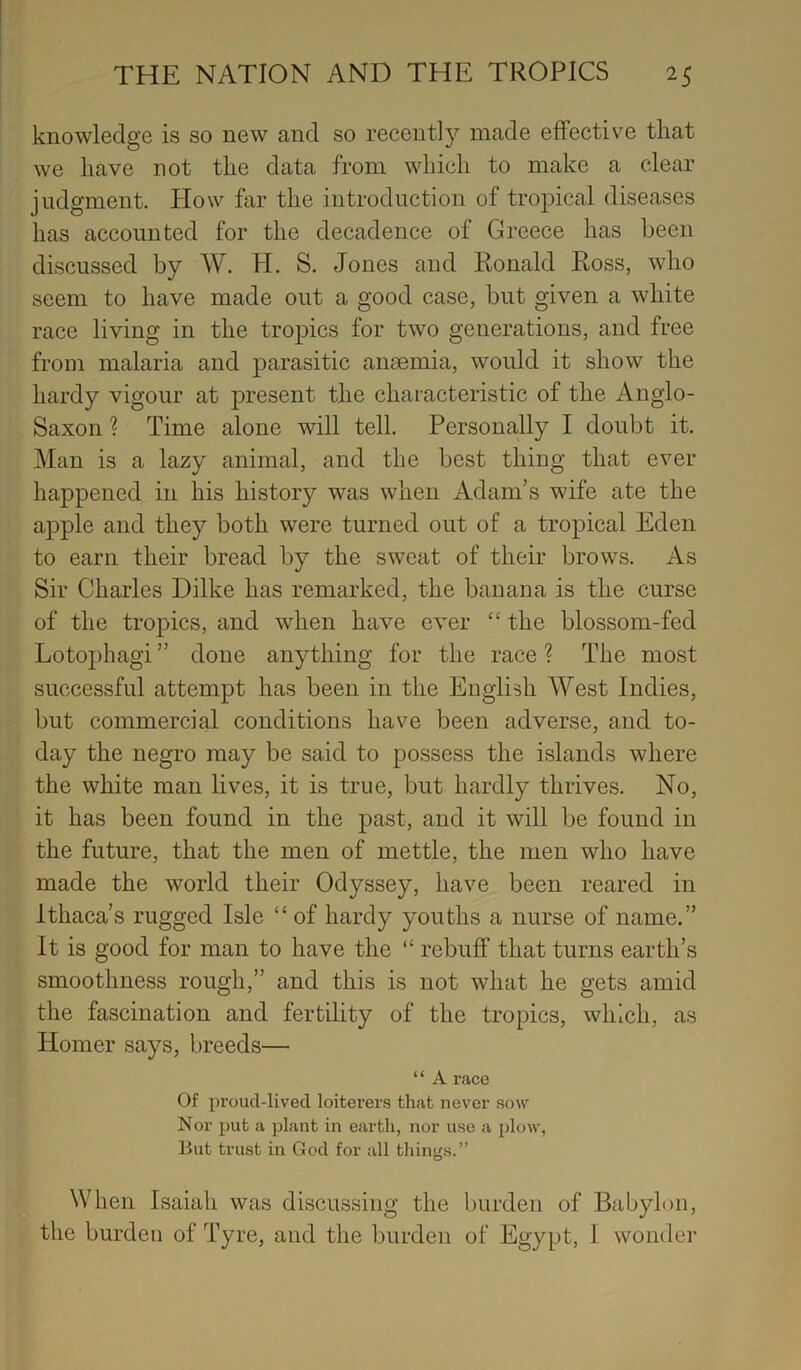 knowledge is so new and so recently made effective tliat we have not the data from which to make a clear judgment. How far the introduction of tropical diseases has accounted for the decadence of Greece has been discussed by W. H. S. Jones and Ronald Ross, who seem to have made out a good case, but given a white race living in the tropics for two generations, and free from malaria and parasitic anaemia, would it show the hardy vigour at present the characteristic of the Anglo- Saxon ? Time alone will tell. Personally I doubt it. Man is a lazy animal, and the best thing that ever happened in his history was when Adam’s wife ate the apple and they both were turned out of a tropical Eden to earn their bread by the sweat of their brows. As Sir Charles Dilke has remarked, the banana is the curse of the tropics, and when have ever “ the blossom-fed Lotophagi ” done anything for the race ? The most successful attempt has been in the English West Indies, but commercial conditions have been adverse, and to- day the negro may be said to possess the islands where the white man lives, it is true, but hardly thrives. No, it has been found in the past, and it will be found in the future, that the men of mettle, the men who have made the world their Odyssey, have been reared in Ithaca’s rugged Isle “ of hardy youths a nurse of name.” It is good for man to have the “ rebuff that turns earth’s smoothness rough,” and this is not what he gets amid the fascination and fertility of the tropics, which, as Homer says, breeds— ‘ ‘ A race Of proud-lived loiterers that never sow Nor put a plant in earth, nor use a plow, But trust in God for all tilings.” When Isaiah was discussing the burden of Babylon, the burden of Tyre, and the burden of Egypt, I wonder