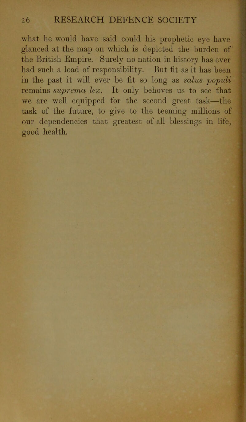 what he would have said could his prophetic eye have glanced at the map on which is depicted the burden of' the British Empire. Surely no nation in history has ever had such a load of responsibility. But fit as it has been in the past it will ever be fit so long as solus populi remains supremo lex. It only behoves us to see that we are well equipped for the second great task—the task of the future, to give to the teeming millions of our dependencies that greatest of all blessings in life, good health. I 1