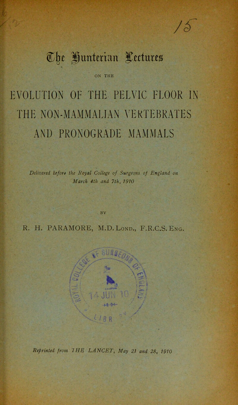 EVOLUTION OF THE PELVIC FLOOR IN THE NON-MAMMALIAN VEKTEBRATES AND PRONOGRADE MAMMALS Delivered before the Royal College of Surgeons of England on March 4th and 7th, 1910 BY R. H. PARAMORE, M.D. Lond., F.R.C.S. Eng.