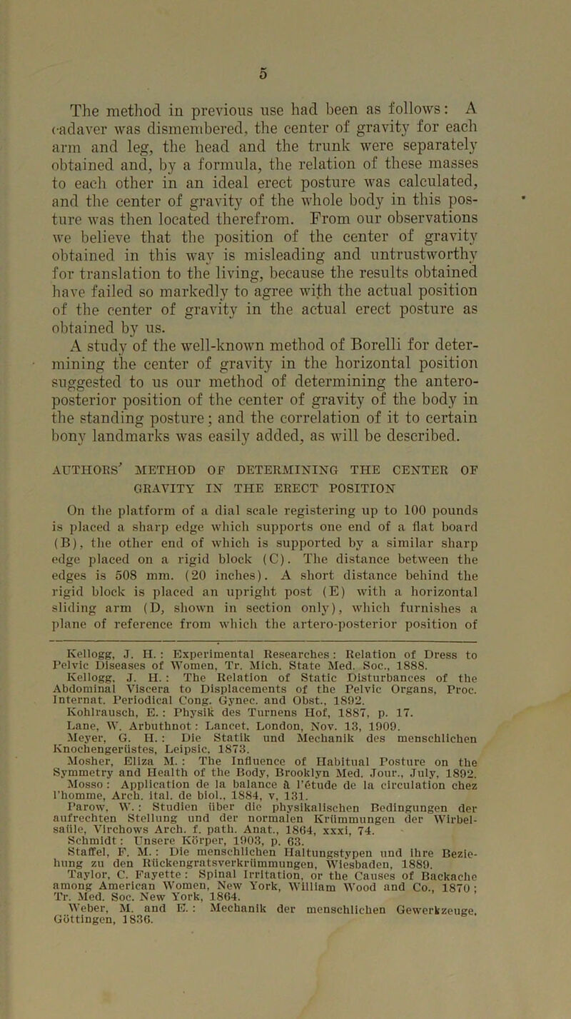 The method in previous use had been as follows: A cadaver was dismembered, the center of gravity for each arm and leg, the head and the trunk were separately obtained and, by a formula, the relation of these masses to each other in an ideal erect posture was calculated, and the center of gravity of the whole body in this pos- ture was then located therefrom. From our observations we believe that the position of the center of gravity obtained in this way is misleading and untrustworthy for translation to the living, because the results obtained have failed so markedly to agree with the actual position of the center of gravity in the actual erect posture as obtained by us. A study of the well-known method of Borelli for deter- mining the center of gravity in the horizontal position suggested to us our method of determining the antero- posterior position of the center of gravity of the body in the standing posture; and the correlation of it to certain bony landmarks was easily added, as will be described. AUTHOES' METHOD OF DETERMINING THE CENTER OF GRAVITY IN THE ERECT POSITION On the platform of a dial scale registering up to 100 pounds is placed a sharp edge which supports one end of a flat board (B), the other end of which is supported by a similar sharp edge placed on a rigid block (C). The distance between the edges is 508 mm. (20 inches). A short distance behind the rigid block is placed an upright post (E) with a horizontal sliding arm (D, shown in section only), which furnishes a ])lane of reference from which the artero-posterior position of Kellogg, .1. II.: Experimental Researches: Relation of Dress to Pelvic Diseases of Women, Tr. Mich. State Med. Soc., 1888. Kellogg, J. H. ; The Relation of Static Disturbances of the Abdominal Viscera to Displacements of the Pelvic Organs, Proc. Internat. Periodical Cong. Gynec. and Obst.. 1892. Kohlrausch, E.: Physik des Turnens Hof, 1887, p. 17. Lane, W. Arbuthnot: Lancet. London, Nov. 13, 1909. Meyer, G. H. : Die Statik iind Mechanik des menschlichen Knochengeriistes, Leipsic, 1873. Mosher, Eliza M. : The Influence of Habitual Posture on the Symmetry and Health of the Body, Brooklyn Med. .lour., .Tuly, 1892. Mosso : Application de la balance it I’dtude de la circulation chez I’homme, Arch. ital. de biol., 1884, v, 131. Parow, W.: Studien iiber die physikalischen Bedingungen der aufrechten Stellung und der normalen Krtimmungen der Wirbel- saiile, Virchows Arch. f. path. Anat., 18G4, xxxi, 74. Schmidt: Unsere Kiirper, 1903, p. 63. Staffel, F. M.; Die menschlichen Haltungstypen und ihre Bezie- hung zu den Kiickengratsverkriimmungen, Wiesbaden, 1889. Taylor, C. Fayette : Spinal Irritation, or the Causes of Backache among American Women, New York, William Wood and Co., 1870 • Tr. Med. Soc. New York, 1864. Weber, M. and E. : Mechanik dor menschlichen Gewerkzeuge. Gottingen, 1836.