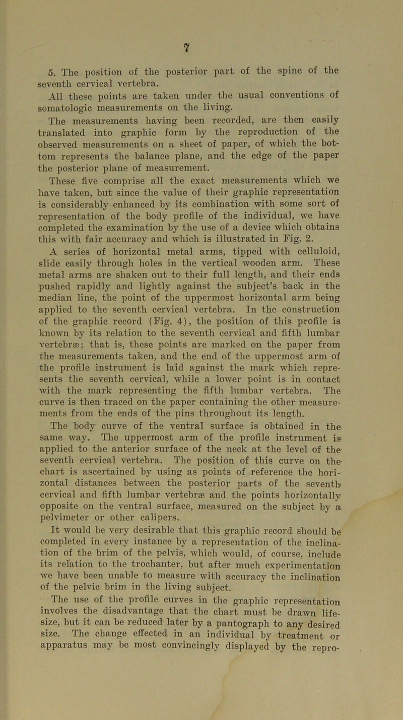 5. The position of the posterior part of the spine of the seventh cervical vertebra. All these points are taken under the usual conventions of soinatologic measurements on the living. The measurements having been recorded, are then easily translated into graphic form by the reproduction of the observed measurements on a sheet of paper, of which the bot- tom represents the balance plane, and the edge of the paper the posterior plane of measurement. These five comprise all the exact measurements which we have taken, but since the value of their graphic representation is considerably enhanced by its combination with some sort of representation of the body profile of the individual, we have completed the examination by the use of a device which obtains this with fair accuracy and which is illustrated in Fig. 2. A series of horizontal metal arms, tipped with celluloid, slide easily through holes in the vertical wooden arm. These metal arms are shaken out to their full length, and their ends pushed rapidly and lightly against the subject’s back in the median line, the point of the uppermost horizontal arm being applied to the seventh cervical vertebra. In the construction of the graphic record (Fig. 4), the position of this profile is known by its relation to the seventh cervical and fifth lumbar vertebrae; that is, these points are marked on the paper from the measurements taken, and the end of the uppermost arm of the profile instrument is laid against the mark which repre- sents the seventh cervical, while a lower point is in contact Avith the mark representing the fifth lumbar vertebra. The curve is then traced on the paper containing the other measure- ments from the ends of the pins througliout its length. The body curve of the ventral surface is obtained in the same way. The uppermost arm of the profile instrument is applied to the anterior surface of the neck at the level of the- seventh cervical vertebra. The position of this curve on the chart is ascertained by using as points of reference the hori- zontal distances between the posterior parts of the seventh' cervical and fifth lumbar vertebrae and the points horizontally opposite on the ventral surface, measured on the subject by a pelvimeter or other calipers. It would be very desirable that tliis graphic record should be completed in every instance by a representation of the inclina- tion of the brim of the pelvis, which would, of course, include its relation to the trochanter, hut after much experimentation Ave have been unable to measure Avith accuracy the inclination of the pelvic brim in the living subject. The use of the profile curves in the graphic representation involves the disadvantage that the chart must be draAvn life- size, but it can be reduced later by a pantograph to any desired size. The change effected in an individual by treatment or apparatus may be most convincingly displayed by the repro-