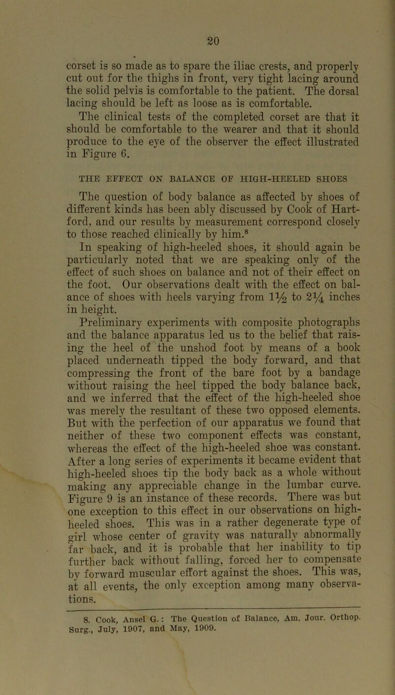 corset is so made as to spare the iliac crests, and properly cut out for the thighs in front, very tight lacing around the solid pelvis is comfortable to the patient. The dorsal lacing should be left as loose as is comfortable. The clinical tests of the completed corset are that it should be comfortable to the wearer and that it should produce to the eye of the observer the effect illustrated in Figure 6. THE EFFECT ON BALANCE OF HIGH-HEELED SHOES The question of body balance as affected by shoes of different kinds has been ably discussed by Cook of Hart- ford, and our results by measurement correspond closely to those reached clinically by him.® In speaking of high-heeled shoes, it should again be particularly noted that we are speaking only of the effect of such shoes on balance and not of their effect on the foot. Our observations dealt with the effect on bal- ance of shoes with heels varying from 1% to 2i/4 inches in height. Preliminary experiments with composite photographs and the balance apparatus led us to the belief that rais- ing the heel of the unshod foot bv means of a book placed underneath tipped the body forward, and that compressing the front of the bare foot by a bandage without raising the heel tipped the body balance back, and we inferred that the effect of the high-heeled shoe was merely the resultant of these two opposed elements. But with the perfection of our apparatus we found that neither of these two component effects was constant, whereas the effect of the high-heeled shoe was constant. After a long series of experiments it became evident that high-heeled shoes tip the body back as a whole without making any appreciable change in the lumbar curve. Figure 9 is an instance of these records. There was but one exception to this effect in our observations on high- heeled shoes. This was in a rather degenerate type of girl whose center of gravity was naturally abnormally far back, and it is probable that her inability to tip further back without falling, forced her to compensate by forward muscular effort against the shoes. This was, at all events, the only exception among many observa- tions. 8. Cook, Ansel G.: The Question of Balance, Am. Jour. Orthop. Surg., July, 1907, and May, 1909.