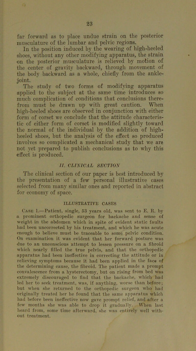 far forward as to place undue strain on the posterior musculature of the lumbar and pelvic regions. In the position induced by the wearing of high-heeled shoes, without any other modifying apparatus, the strain on the posterior musculature is relieved by motion of the center of gravity backward, through movement of the body backward as a whole, chiefly from the ankle- joint. The study of two forms of modifying apparatus applied to the subject at the same time introduces so much complication of conditions that conclusions there- from must be drawn up with great caution. When high-heeled shoes are observed in conjunction with either form of corset we conclude that the attitude characteris- tic of either form of corset is modified slightly toward the normal of the individual by the addition of high- heeled shoes, but the analysis of the effect so produced involves so complicated a mechanical study that we arc not yet prepared to publish conclusions as to why this effect is produced. //. CLI^UGAL SECTION The clinical section of our paper is best introduced by the presentation of a few personal illustrative cases selected from many similar ones and reported in abstract for economy of space. ILLUSTRATIVE CASES Case 1.—Patient, single, 53 years old, was sent to E. R. by a prominent orthopedic surgeon for backache and sense of weight in the abdomen which in spite of evident static faults had been uncorrected by his treatment, and which he was acute enough to believe must be traceable to some pelvic condition. On examination it was evident that her forward posture was due to an unconscious attempt to lessen pressure on a fibroid which nearly filled the true pelvis, and that the orthopedic apparatus had been ineffective in correcting the attitude or in relieving symptoms because it had been applied in the face of the determining cause, the fibroid. The patient made a prompt convalescence from a hj'sterectomy, but on rising from bed was extremely discouraged to find that the backaclie, which had led her to seek treatment, was, if anything, worse than before; but when she returned to the ortliopedic surgeon who had originally treated her he found that the same apparatus which had before been ineffective now gave prompt relief, and after a few months she was able to drop it gradually. When last heard from, some time afterward, she was entirely well with- out treatment.