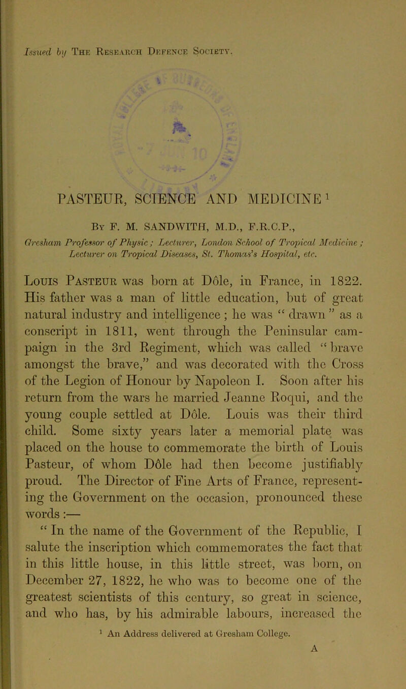 Issued bij Thi: Research Defence Society. PASTEUR, SCIENCE AND MEUICTNE i By F. M. SANDWITH, M.D., F.R.C.P., Orcsham Professor of Physic ; Lecturer, London School of Tropical Medicine ; Lecturer on Tropical Diseases, St. Thomas’s Hospital, etc. Louis Pasteur was born at Dole, in France, in 1822, His father was a man of little education, but of great natural industry and intelligence; he was “ drawn ” as a conscript in 1811, went through the Peninsular cam- paign in the 3rd Regiment, which was called “ l)ravc amongst the brave,” and was decorated with the Cross of the Legion of Honour by Napoleon I. Soon after his return from the wars he married Jeanne Rocpii, and the young couple settled at Dole. Louis was their third child. Some sixty years later a memorial plate was placed on the house to commemorate the birth of Louis Pasteur, of whom D61e had then become justifiably proud. The Director of Fine Arts of France, represent- ing the Government on the occasion, pronounced these words:— “ In the name of the Government of the Republic, I salute the inscription which commemorates the fact tliat in this little house, in this little street, was liorn, on December 27, 1822, he who was to become one of the greatest scientists of this century, so great in science, and who has, by his admirable labours, increased the ^ An Address delivered at Gresham College. A