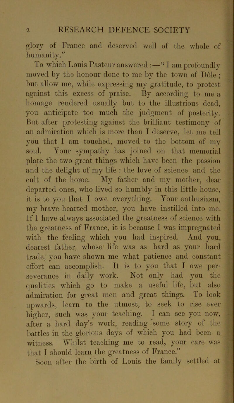 glory of France and deserved well of the wliole of Immanity.” To which Louis Pasteur answered :—“ I am profoundly moved by the lionour done to me by the town of D61e ; but allow me, while expressing my gratitude, to protest against this excess of praise. By according to me a homage rendered usually but to the illustrious dead, you anticipate too much the judgment of posterity. . Rut after protesting against the brilliant testimony of an admiration which is more than I deserve, let me tell you that I am touched, moved to the bottom of 1115^ soul. Your sympathy has joined on that memorial plate the two great things which have been the passion and the delight of my life : the love of science and the cult of the home. My father and my mother, dear departed ones, who lived so humbly in this little house, it is to you that I owe everything. Your enthusiasm, my brave hearted mother, you have instilled into me. If I have always associated the greatness of science with the greatness of France, it is because I was impregnated with the feeling which you had inspired. And you, dearest father, whose life was as hard as your hard trade, you have shown me what patience and constant effort can accomplish. It is to you that I owe per- severance in daily work. Not only had you the qualities which go to make a useful life, but also admiration for great men and great things. To look upwards, learn to the utmost, to seek to rise ever higher, such was your teaching. I can see you now, after a hard day’s work, reading 'some story of the battles in the glorious days of which you had been a witness. Whilst teaching me to read, your care was that I should learn the greatness of France.” Soon after the birth of Louis the himily settled at