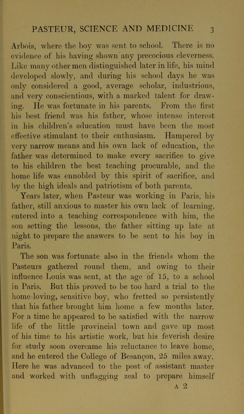 Arbois, where, the bo} was sent to school. There is no evidence of liis having shown any precocious cleverness. Like many otlier men distinguished later in life, his mind developed slowly, and during his school days he was only considered a good, average scholar, industrious, and very conscientious, with a marked talent for draw- ing. He was fortunate in his parents. From the first his best friend was his father, whose intense interest in his children’s education must have been the most effective stimulant to their enthusiasm. Hampered by very narrow means and his own lack of education, the father was determined to make every sacrifice to give to his children the best teaching procurable, and the home life was ennobled by this spirit of sacrifice, and by the high ideals and patriotism of both parents. Years later, when Pasteur was working in Paris, his father, still anxious to master his own lack of learning, entered into a teaching correspondence with him, the son setting the lessons, the father sitting up late at night to prepare the answers to be sent to his l)oy in Paris. The son was fortunate also in the friends whom the Pasteurs gathered round them, and owing to their influence Louis was sent, at the age of 15, to a school in Paris. But this proved to be too hard a trial to the homedoving, sensitive boy, who fretted so persistently that his father brought him home a few months later. For a time he appeared to be satisfied with the narrow life of the little provincial town and gave up most of his time to his artistic work, but his feverish desire for study soon overcame his reluctance to leave home, and he entered the College of Besancon, 25 miles away. Here he was advanced to the post of assistant master and worked with unflagging zeal to prepare himself