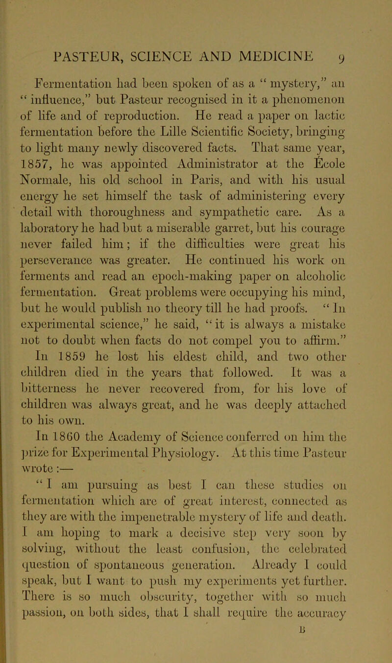 Fermentation liad been spoken of as a “ mystery/’ an “ influence,” but Pasteur recognised in it a plienomenon of life and of reproduction. He read a paper on lactic fermentation before tke Lille Scientific Society, bringing to light many newly discovered facts. That same year, 1857, he was appointed Administrator at the Nicole Normale, his old school in Paris, and with his usual energy he set himself the task of administering every detail with thoroughness and sympathetic care. As a laboratory he had but a miserable garret, but his courage never failed him; if the difficulties were great his perseverance was greater. He continued his work on ferments and read an epoch-making paper on alcoholic fermentation. Great problems were occupying his mind, but he would publish no theory till he had proofs. “ In experimental science,” he said, “it is always a mistake not to doubt when facts do not compel you to affirm.” In 1859 he lost his eldest child, and two other children died in the years that followed. It was a Ijitterness he never recovered from, for his love of children was always great, and he was deeply attached to his own. In 18GO the Academy of Science conferred on him the ]jrizc for Experimental Physiology. At this time Pasteur wrote:— “ I am pursuing as best I can these studies on fermentation which are of great interest, connected as they are with the impenetrable mystery of life and death. I am hoping to mark a decisive step very soon by solving, without the least confusion, the celebrated question of spontaneous generation. Already I could speak, but I want to push my experimeiits yet further. There is so much obscurity, together with so mucli passion, on both sides, that 1 shall require the accuracy n