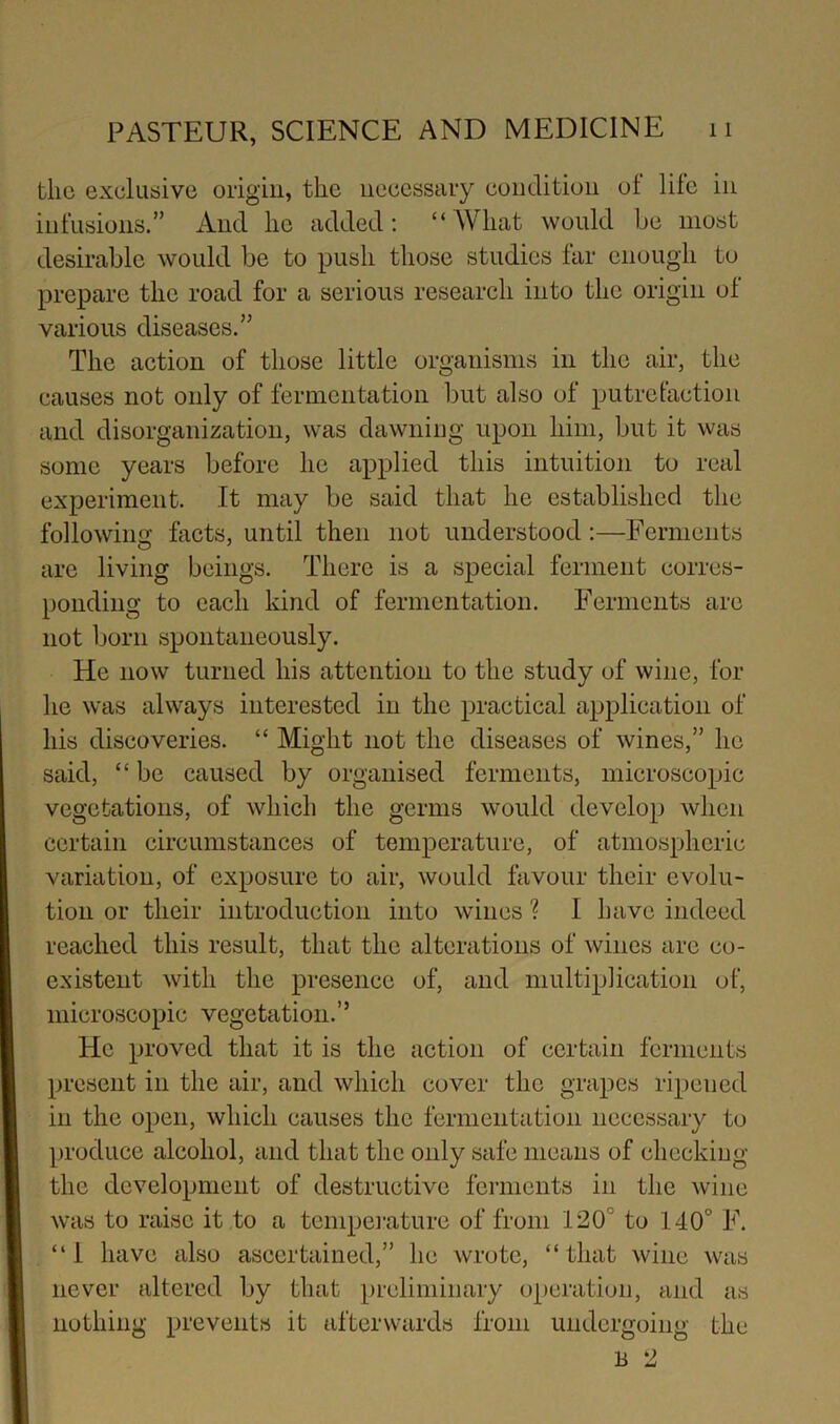 the exclusive origin, the necessary condition of life in infusions.” And he added; “What would be most desirable would be to push those studies far enough to prepare the road for a serious research into the origin of various diseases.” The action of those little organisms in the air, the causes not only of fermentation but also of putrefaction and disorganization, was dawning upon him, but it was some years before he applied this intuition to real experiment. It may be said that he established the following facts, until then not understood;—Ferments arc living beings. There is a special ferment corres- ponding to each kind of fermentation. Ferments are not born spontaneously. He now turned his attention to the study of wine, for he was always interested in the practical application of his discoveries. “ Might not the diseases of wines,” he said, “ be caused by organised ferments, microscopic vegetations, of which the germs would develop when certain circumstances of temperature, of atmospheric variation, of exposure to air, would favour their evolu- tion or their introduction into wines ? I have indeed reached this result, that the alterations of wines arc co- existent with the presence of, and multiplication of, microscopic vegetation.” He proved that it is the action of certain ferments present in the air, and which cover the grapes ripened in the open, which causes the fermentation necessary to produce alcohol, and that the only safe means of checking the development of destructive ferments in the wine was to raise it to a tcmpei-ature of from 120° to 140° F. “1 have also ascertained,” he wrote, “that wine was never altered by that preliminary operation, and as nothing prevents it afterwards from undergoing the