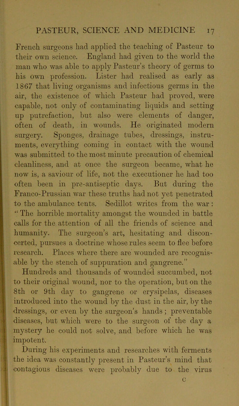 French surgeons had applied the teaching of Pasteur to their own science. England had given to the world the man who was able to apply Pasteur’s theory of germs to his own profession. Lister had realised as early as 1867 that living organisms and infectious germs in the air, the existence of which Pasteur had proved, were capable, not only of contaminating liquids and setting up putrefaction, but also were elements of danger, often of death, in wounds. He originated modern surgery. Sponges, drainage tubes, dressings, instru- ments, everything coming in contact with the wound was submitted to the most minute precaution of chemical cleanliness, and at once the surgeon became, what he now is, a saviour of life, not the executioner he had too often been in pre-antiseptic days. But during the Frcinco-Prussian war these truths had not yet penetrated to the ambulance tents. Sedillot writes from the war : “ The horrible mortality amongst the wounded in battle calls for the attention of all the friends of science and humanity. The surgeon’s art, hesitating and discon- certed, pursues a doctrine whose rules seem to flee before research. Places where there are wounded are recognis- able by the stench of suppuration and gangrene.” Hundreds and thousands of wounded succumbed, not to their original wound, nor to the operation, but on the 8th or 9th day to gangrene or erysipelas, diseases introduced into the wound by the dust in the air, by the dressings, or even by the surgeon’s hands ; preventable diseases, but which were to the surgeon of the day a mystery he could not solve, and before which he was impotent. During his exjDeriments and researches with ferments the idea was constantly present in Pasteur’s mind that contagious diseases were probably due to the virus c