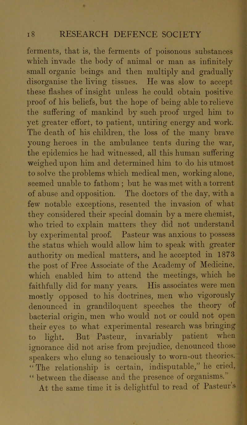 ferments, that is, the ferments of poisonous substances which invade the body of animal or man as infinitely small organic beings and then multiply and gradually disorganise the living tissues. He was slow to accept these flashes of insight unless he could obtain positive proof of his beliefs, but the hope of being able to relieve the suffering of mankind by such proof urged him to yet greater effort, to patient, untiring energy and work. The death of his children, the loss of the many brave young heroes in the ambulance tents during the war, the epidemics he had witnessed, all this human suffering weighed upon him and determined him to do his utmost to solve the problems which medical men, working alone, seemed unable to fathom; but he was met with a torrent of abuse and opposition. The doctors of the day, with a few notable exceptions, resented the invasion of what they considered their special domain by a mere chemist, who tried to explain matters they did not understand by experimental proof. Pasteur was anxious to possess the status which would allow him to speak with greater authority on medical matters, and he accepted in 1873 the post of Free Associate of the Academy of Medicine, which enabled him to attend the meetings, which he faithfully did for many years. His associates were men mostly opposed to his doctrines, men who vigorously denounced in grandiloquent speeches the theory of bacterial origin, men who would not or could not open their eyes to what experimental research was bringing to light. But Pasteur, invariably patient when ignorance did not arise from prejudice, denounced those speakers who clung so tenaciously to worn-out theories. “ The relationship is certain, indisputable,” he cried, “ between the disease and the presence of organisms. At the same time it is delightful to read of Pasteurs t > ■» I ■V r 5 , 4 X- i t ■f