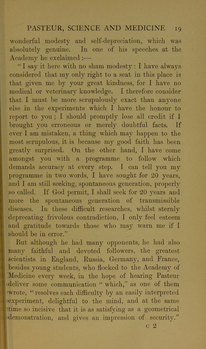 wonderful modesty and self-depreciation, which was absolutely genuine. In one of his speeches at the Academy he exclaimed :— “ I say it here with no sham modesty : I have always considered that my only right to a seat in this place is that given me by your great kindness, for I have no medical or veterinary knowledge. I therefore consider that I must be more scrupulously exact than anyone else in the ex^Deriments which I have the honour to report to you ; I should promptly lose all credit if I brought you erroneous or merely doubtful facts. If ever I am mistaken, a thing which may happen to the most scrupulous, it is because my good faith has been greatly surprised. On the other hand, I have come amongst you with a programme to follow which demands accuracy at every step. I can tell yon my programme in two words, I have sought for 20 years, and I am still seeking, spontaneous generation, properly so called. If God permit, I shall seek for 20 years and more the spontaneous generation of transmissible diseases. In these difficult researches, whilst sternly deprecating frivolous contradiction, I only feel esteem and gratitude towards those who may warn me if I should be in error.” But although he had many opponents, he had also many faithful and devoted followers, the greatest scientists in England, Russia, Germany, and France, besides young students, who flocked to the Academy of Medicine every week, in the hope of hearing Pasteur (deliver some communication “ which,” as one of them (wrote, “ resolves each difficulty by an easily interpreted (experiment, delightful to the mind, and at the same (time so incisive that it is as satisfying as a geometrical (demonstration, and gives an impression of security.” C 2
