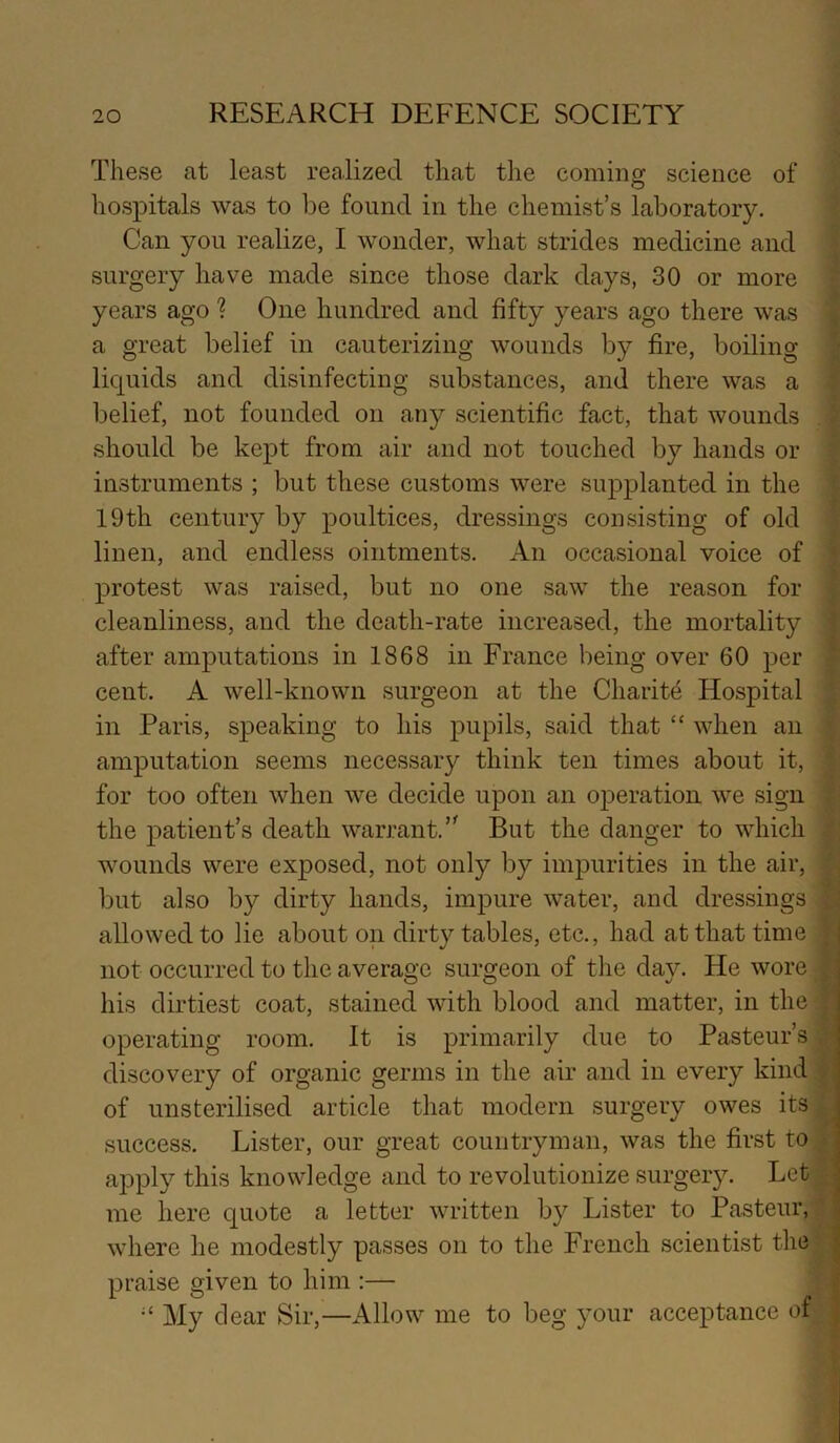 These at least realized that the coming science of hospitals was to be found in the chemist’s laboratory. Can you realize, I wonder, what strides medicine and surgery have made since those dark days, 30 or more years ago ? One hundred and fifty years ago there was a great belief in cauterizing wounds by fire, boiling liquids and disinfecting substances, and there was a belief, not founded on any scientific fact, that wounds should be kept from air and not touched by hands or instruments ; but these customs were supplanted in the 19th century by poultices, dressings consisting of old linen, and endless ointments. An occasional voice of protest was raised, but no one saw the reason for cleanliness, and the death-rate increased, the mortality after amputations in 1868 in France being over 60 per cent. A well-known surgeon at the Charity Hospital in Paris, speaking to his pupils, said that “ when an amputation seems necessary think ten times about it, for too often when we decide upon an operation we sign the patient’s death warrant.But the danger to which wounds were exposed, not only by impurities in the air, but also by dirty hands, impure water, and dressings allowed to lie about on dirty tables, etc., had at that time not occurred to the average surgeon of the day. He wore his dirtiest coat, stained with blood and matter, in the operating room. It is primarily due to Pasteur’s discovery of organic germs in the air and in every kind of unsterilised article that modern surgery owes its success. Lister, our great countryman, was the first to apply this knowledge and to revolutionize surgery. Let me here quote a letter written by Lister to Pasteur, where he modestly passes on to the French scientist the praise given to him :— My cl ear Sir,—Allow me to beg your acceptance of