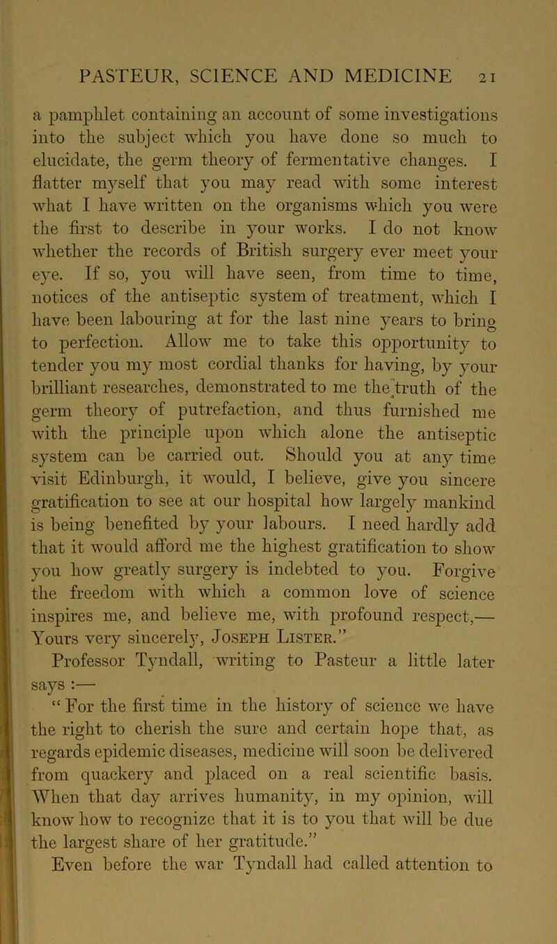 I a pamphlet containing an account of some investigations into the subject which you have done so much to elucidate, the germ theory of fermentative changes. I flatter myself that you may read with some interest what I have written on the organisms which you were the first to describe in your works. I do not know whether the records of British surgery ever meet your eye. If so, you will have seen, from time to time, notices of the antiseptic system of treatment, which I have been labouring at for the last nine years to bring to perfection. Allow me to take this opportunity to tender you my most cordial thanks for having, by your brilliant researches, demonstrated to me thejtruth of the germ theory of putrefaction, and thus furnished me with the principle upon wdiich alone the antiseptic system can be carried out. Should you at any time visit Edinburgh, it would, I believe, give you sincere gratification to see at our hospital how largely mankind is being benefited by your labours. I need hardly add that it would afford me the highest gratification to show you how greatly surgery is indebted to you. Forgive the freedom with which a common love of science inspires me, and believe me, with profound respect,— Yours very sincerely, Joseph Lister.” Professor Tyndall, writing to Pasteur a little later says :— “ For the first time in the history of science we have the right to cherish the sure and certain hope that, as regards epidemic diseases, medicine will soon be delivered from quackery and placed on a real scientific basis. When that day arrives humanity, in my opinion, will know how to recognize that it is to you that will be due the largest share of her gratitude.” Even before the war Tyndall had called attention to