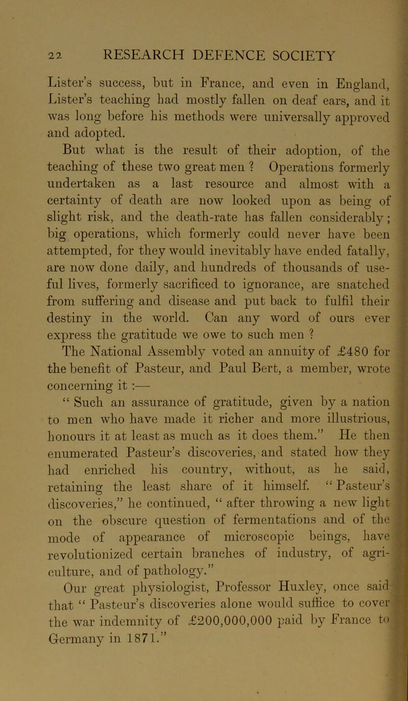 Lister’s success, but in France, and even in England, Lister’s teaching had mostly fallen on deaf ears, and it was long before his methods were universally approved \ and adopted. J But what is the result of their adoption, of tlie | teaching of these two great men ? Operations formerly I undertaken as a last resource and almost with a | certainty of death are now looked upon as being of | slight risk, and the death-rate has fallen considerably; \ big operations, which formerly could never have been | attempted, for they would inevitably have ended fatally, f are now done daily, and hundreds of thousands of use- f fill lives, formerly sacrificed to ignorance, are snatched | from suffering and disease and put back to fulfil their \ destiny in the world. Can any word of ours ever f express the gratitude we owe to such men ? jt The National Assembly voted an annuity of £480 for | the benefit of Pasteur, and Paul Bert, a member, wrote ^ concerning it ;— r “ Such an assurance of gratitude, given by a nation to men who have made it richer and more illustrious, f honours it at least as much as it does them.” He then \ enumerated Pasteur’s discoveries, and stated how they 4 had enriched his country, without, as he said, retaining the least share of it himself. “ Pasteur’s t discoveries,” he continued, “ after throwing a new light J on the obscure question of fermentations and of the | mode of appearance of microscopic beings, have | revolutionized certain branches of industry, of agri- | culture, and of pathology.” | Our great physiologist, Professor Huxley, once said 4; that “ Pasteur’s discoveries alone Avould suffice to cover the war indemnity of £200,000,000 paid by France to , , Germany in 1871.”