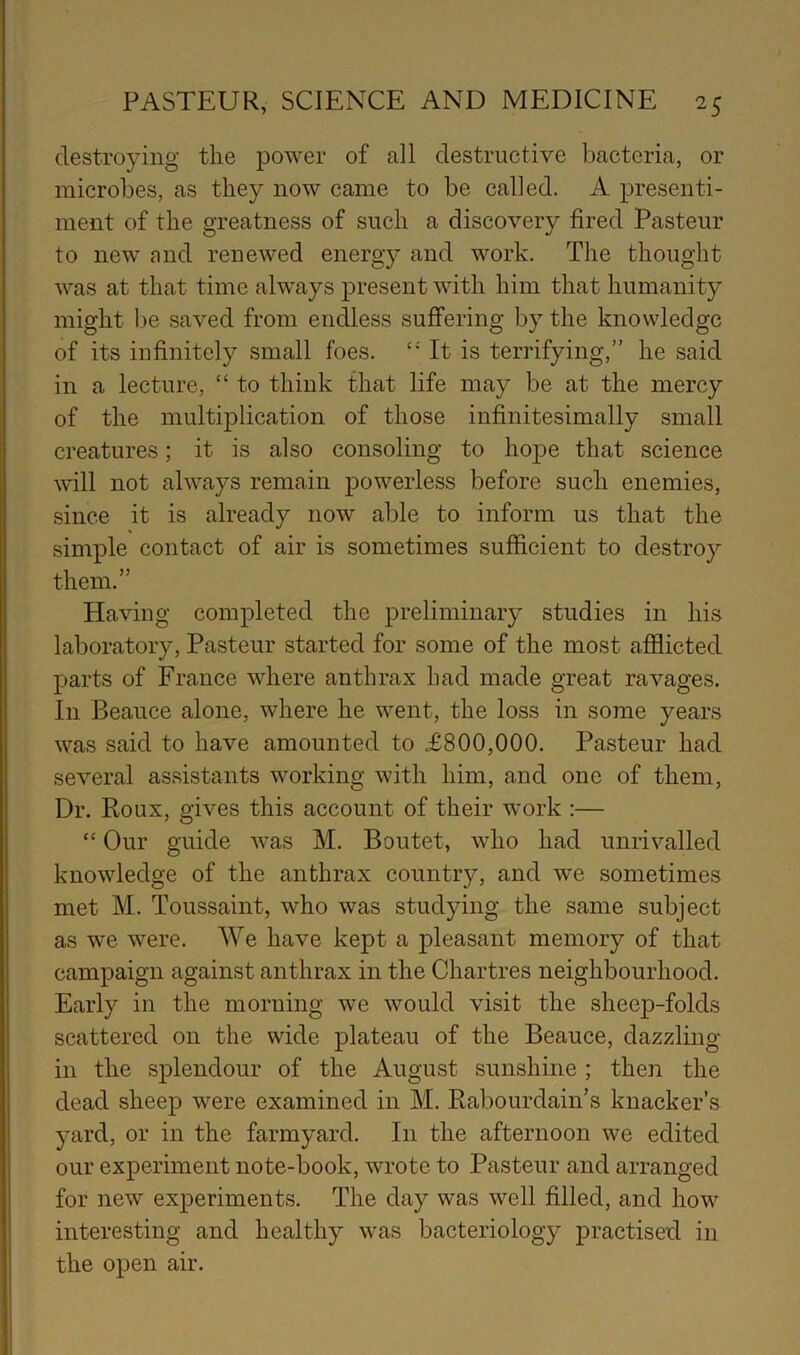 destroying the power of all destructive bacteria, or microbes, as they now came to be called. A presenti- ment of the greatness of such a discovery fired Pasteur to new and renewed energy and work. The thought was at that time always present with him that humanity might be saved from endless suffering by the knowledge of its infinitely small foes. It is terrifying,” he said in a lecture, “ to think that life may be at the mercy of the multiplication of those infinitesimally small creatures; it is also consoling to hope that science will not always remain powerless before such enemies, since it is already now able to inform us that the simple contact of air is sometimes sufficient to destroy them.” Having completed the preliminary studies in his laboratory, Pasteur started for some of the most afilicted parts of France where anthrax had made great ravages. In Beauce alone, where he went, the loss in some years was said to have amounted to £800,000. Pasteur had several assistants working with him, and one of them. Dr. Roux, gives this account of their work ;— “ Our guide was M. Boutet, who had unrivalled knowledge of the anthrax country, and we sometimes met M. Toussaint, who was studying the same subject as we were. We have kept a pleasant memory of that campaign against anthrax in the Chartres neighbourhood. Early in the morning we would visit the sheep-folds scattered on the wide plateau of the Beauce, dazzling- in the splendour of the August sunshine ; then the dead sheep were examined in M. Rabourdain’s knacker’s yard, or in the farmyard. In the afternoon we edited our experiment note-book, wrote to Pasteur and arranged for new experiments. The day was well filled, and how interesting and healthy was bacteriology practised in the open air.