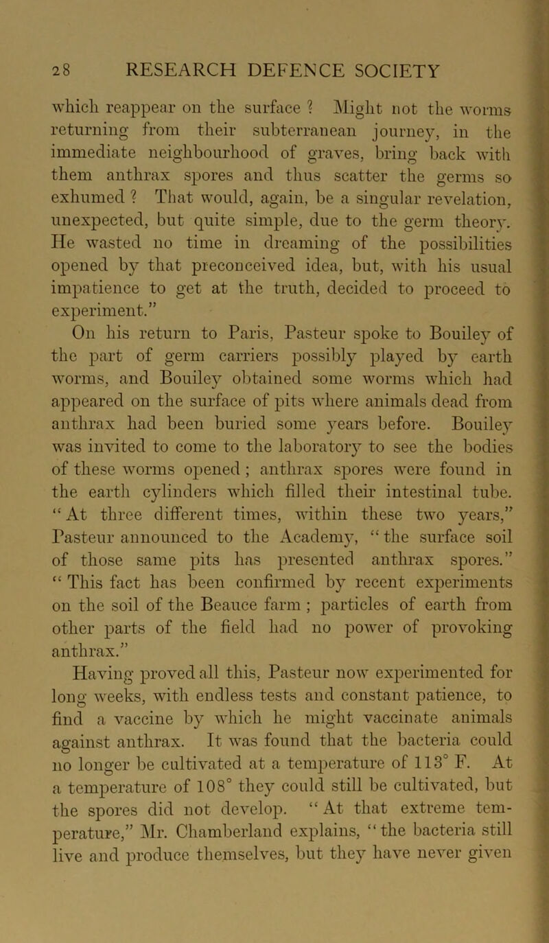 which reappear on the surface ? Might not the worms returning from their subterranean journey, in the immediate neighbourhood of graves, bring back with them anthrax spores and thus scatter the germs so exhumed ? That would, again, be a singular revelation, unexpected, but quite simple, due to the germ theory. He wasted no time in dreaming of the possibilities opened by that preconceived idea, but, with his usual impatience to get at the truth, decided to proceed to experiment.” On his return to Paris, Pasteur spoke to Bouiley of the part of germ carriers possibly played by earth worms, and Bouiley obtained some worms which had appeared on the surface of pits where animals dead from anthrax had been buried some years before. Bouiley was invited to come to the laboratory to see the bodies of these worms opened; anthrax spores were found in the earth cylinders which filled their intestinal tube. “ At three different times, within these two years,” Pasteur announced to the Academy, “ the surface soil of those same pits has presented anthrax spores.” “ This fact has been confirmed by recent experiments on the soil of the Beauce farm ; particles of earth from other parts of the field had no power of provoking anthrax.” Having proved all this, Pasteur now experimented for long weeks, with endless tests and constant patience, to find a vaccine by which he might vaccinate animals against anthrax. It was found that the bacteria could no longer be cultivated at a temperature of 113° F. At a temperature of 108° they could still be cultivated, but the spores did not develop. “At that extreme tem- perature,” Mr. Chamberland explains, “the bacteria still live and produce themselves, but they have never given