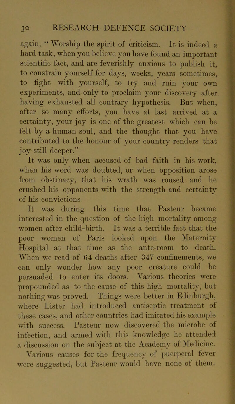 again, “ Worship the spirit of criticism. It is indeed a hard task, when you believe you have found an important scientific fact, and are feverishly anxious to publish it, to constrain yourself for days, weeks, years sometimes, to fight with yourself, to try and ruin your own experiments, and only to proclaim your discovery after having exhausted all contrary hypothesis. But when, after so many efforts, you have at last arrived at a certainty, your joy is one of the greatest which can be felt by a human soul, and the thought that you have contributed to the honour of your country renders that joy still deeper.’’ It was only when accused of bad faith in his work, when his word was doubted, or when opposition arose from obstinacy, that his wrath was roused and he crushed his opponents with the strength and certainty of his convictions. It was during this time that Pasteur became interested in the question of the high mortality among women after child-birth. It was a terrible fact that the poor women of Paris looked upon the Maternity Hospital at that time as the ante-room to death. When we read of 64 deaths after 347 confinements, we can only wonder how any poor creature could be persuaded to enter its doors. Various theories were propounded as to the cause of this high mortality, but nothing was proved. Things were better in Edinburgh, where Lister had introduced antiseptic treatment of these cases, and other countries had imitated his example with success. Pasteur now discovered the microbe of infection, and armed with this knowledge he attended a discussion on the subject at the Academy of Medicine. Various causes for the frequency of puerperal fever were suggested, but Pasteur would have none of them.