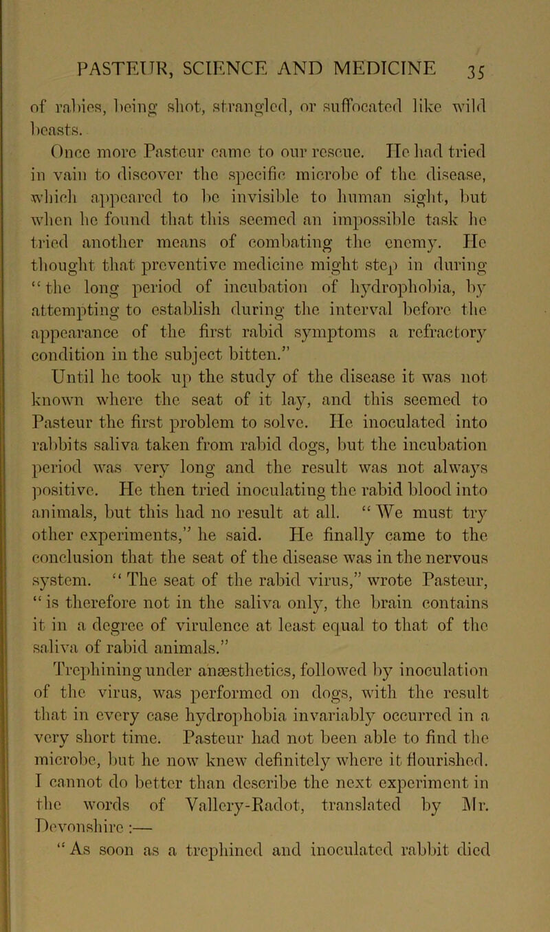 of rahios, l)cinp; shot, strangled, or suffocatod like wild beasts. Once more Pasteur eamc to our rc.seiie. lie had tried in vain to di.scover the specifie microbe of the di.sease, which appeared to be invisible to hnman sight, but when he found that this seemed an impossible task he tried another means of eomljating the enemy. Jle thought that preventive medicine might step in during “the long period of incubation of hydrophobia, by attempting to establish during the interval before the appearance of the first rabid symptoms a refractory condition in the subject bitten.” Until he took up the study of the disease it was not known where the seat of it lay, and this seemed to Pasteur the first problem to solve. He inoculated into rabbits saliva taken from rabid dogs, l)ut the incubation period was very long and the result was not always jiositive. He then tried inoculating the rabid blood into animals, but this had no result at all. “We must try other experiments,” he said. He finally came to the conclusion that the seat of the disease was in the nervous .system. “ The seat of the rabid virus,” wrote Pasteur, “is therefore not in the saliva only, the brain contains it in a degree of virulence at least ecjual to that of the saliva of rabid animals.” 'Trephining under anaesthetics, followed by inoculation of the virus, was j^erformed on dogs, with the result that in every case hydrophobia invariably occurred in a verv short time. Pasteur liad not been able to find the microbe, ljut he now knew definitely where it flourished. I cannot do better than describe the next experiment in the words of Vallcry-Eadot, tran.slated by ]\Ir. Devonshire :— “ As soon as a trephined and inoculated rabbit died