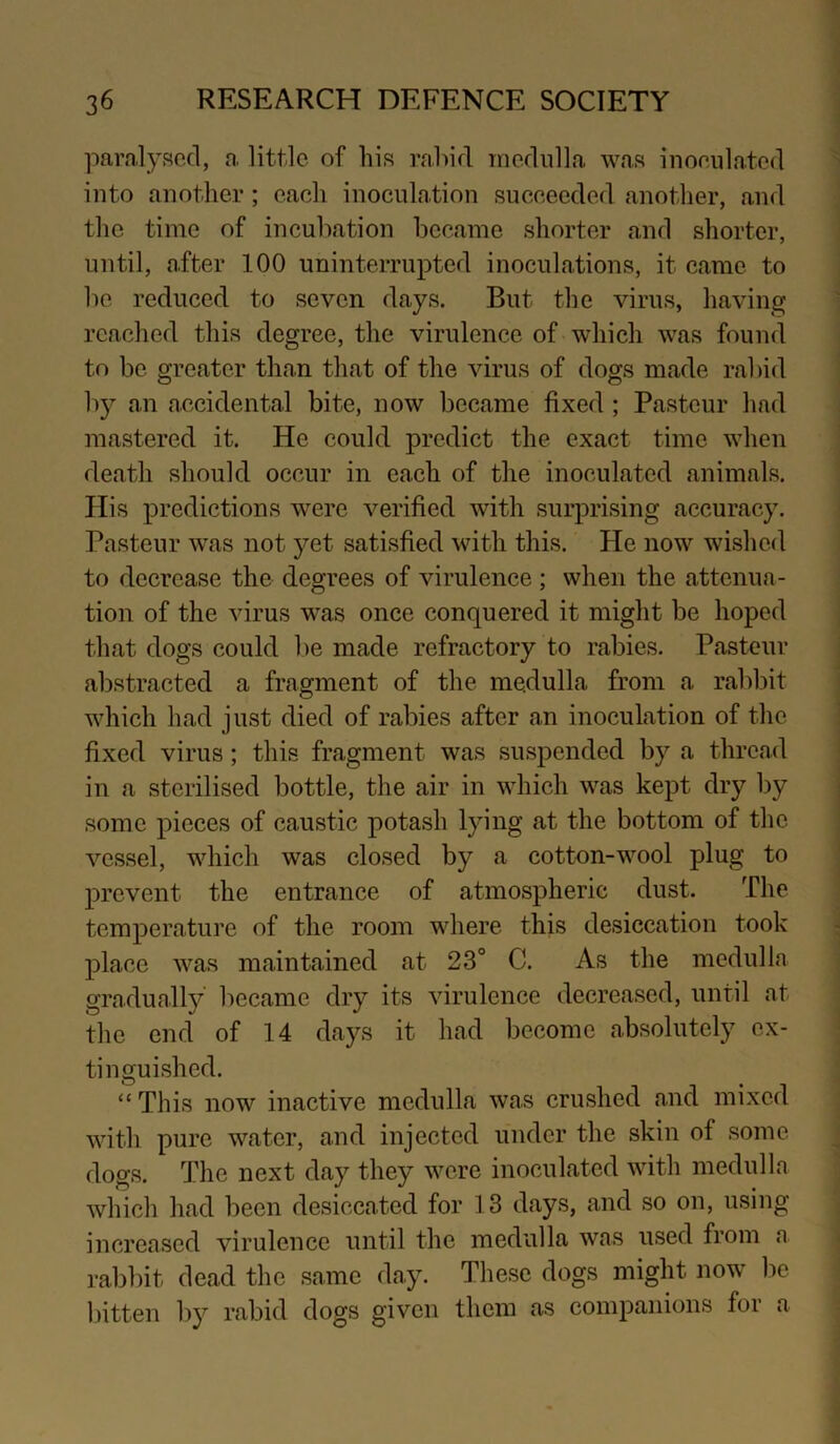 paralysed, a. little of his rahid niediilla was inoeiila.ted into another; each inoculation succeeded another, and the time of incubation became shorter and shorter, until, after 100 uninterrupted inoculations, it came to be reduced to seven days. But the virus, having reached this degree, the virulence of -which was found to be greater than that of the virus of dogs made rabid b}^ an accidental bite, now became fixed; Pasteur had mastered it. He could predict the exact time when death should occur in each of the inoculated animals. His predictions ’were verified with surprising accuracy. Pasteur w\as not yet satisfied with this. He now wislied to decrease the degrees of virulence ; when the attenua- tion of the virus was once conquered it might be hoped that dogs could l)e made refractory to rabies. Pasteur abstracted a fragment of the medulla from a rabbit which had just died of rabies after an inoculation of the fixed virus; this fragment was suspended by a thread in a sterilised bottle, the air in which was kept dry by some pieces of caustic potash lying at the bottom of the vessel, which was closed by a cotton-wool plug to prevent the entrance of atmospheric dust. The temperature of the room where this desiccation took place was maintained at 23° C. As the medulla gradually’ became dry its virulence decreased, until at the end of 14 days it had become absolutely ex- tinguished. “This now inactive medulla was crushed and mixed with pure water, and injected under the skin of some dogs. The next day they were inoculated with medulla which had been desiccated for 13 days, and so on, using increased virulence until the medulla was used from a rabbit dead the same day. These dogs might now” be bitten by rabid dogs given them as companions foi a