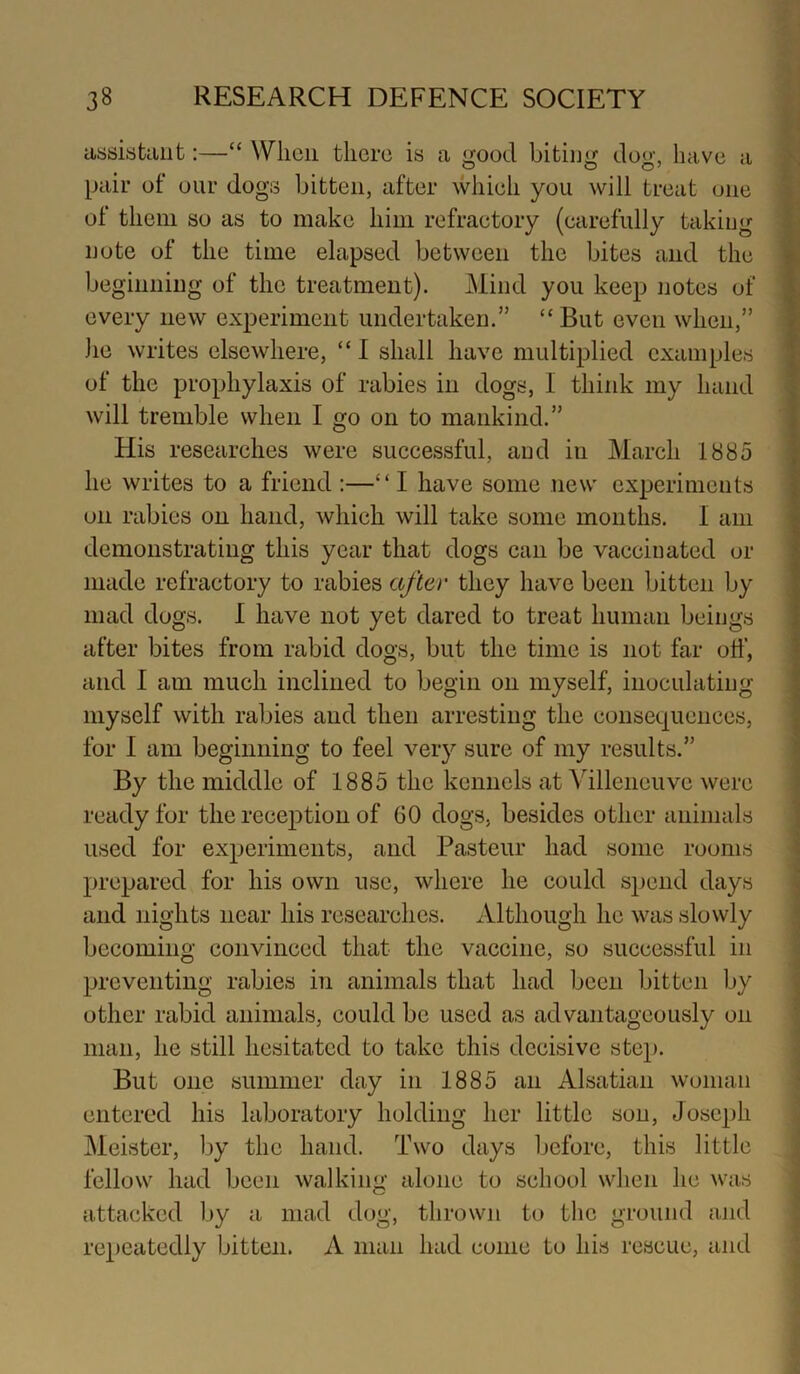 assiataiit:—“ When there is a good biting dog, have a pair of our dogs bitten, after which you will treat one of them so as to make him refractory (carefully taking note of the time elapsed between the bites and the beginning of the treatment). Mind you keep iiotes of every new experiment undertaken.” ‘‘ But even when,” he writes elsewhere, “I shall have multiplied examples of the prophylaxis of rabies in dogs, 1 think my hand will tremble when I go on to mankind.” His researches were successful, and in March 1885 he writes to a friend :—“I have some new experiments on rabies on hand, which will take some months. 1 am demonstrating this year that dogs can be vaccinated or made refractory to rabies after they have been bitten by mad dogs. I have not yet dared to treat human beings after bites from rabid dogs, but the time is not far off, and 1 am much inclined to begin on myself, inoculating myself with rabies and then arresting the consequences, for I am beginning to feel very sure of my results.” By the middle of 1885 the kennels at Villeneuve were ready for the reception of 60 dogs, besides other animals used for experiments, and Pasteur had some rooms prepared for his own use, where he could spend days and nights near his researches. Although he was slowly becoming convinced that the vaccine, so successful in preventing rabies in animals that had been bitten by other rabid animals, could be used as advantageously on man, he still hesitated to take this decisive stej). But one summer day in 1885 an Alsatian woman entered his laboratory holding her little son, Joseph Meister, by the hand. Two days before, this little fellow had been walking alone to school when he was attacked by a mad dog, thrown to the ground and repeatedly bitten. A man had come to his rescue, and