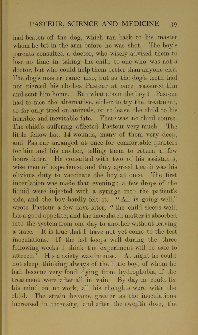 had beaten ofl’ the dog, which ran back to his master whom he bit in the arm before he was shot. The boy’s parents consulted a doctor, who wisely advised them to lose no time in taking the child to one who was not a doctor, but who could help them better than anyone else. The dog’s master came also, but as the dog’s teeth had not pierced his clothes Pasteur at once reassured him and sent him home. But what about the boy ? Pasteur had to face the alternative, cither to try the treatment, so far only tried on animals, or to leave the child to his horrible and inevitable fate. There was no third course. The child’s suffering affected Pasteur very much. The little fellow had 14 wounds, many of them very deep, and Pasteur arranged at once for comfortable quarters for him and his mother, telling them to return a few hours later. He consulted with two of his assistants, wise men of experience, and they agreed that it was his obvious duty to vaccinate the boy at once. The first inoculation was made that evening ; a few drops of the liquid were injected with a syringe into the patient’s side, and the boy hardly felt it. “ All is going well,” wrote Pasteur a few days later, “ the child sleeps well, has a good appetite, and the inoculated matter is absorbed into the system from one day to another without leaving a trace. It is true that I have not yet come to the test inoculations. If the lad keeps well during the three following weeks 1 think the experiment will be safe to succeed.” His anxiety was intense. At night he could not sleep, thinking always of the little boy, of whom he had become very fond, dying from hydrophobia, if the treatment were after all in vain. By day he could fix his mind on no work, all his thoughts were with the child. The strain became o-fciiter as the inoculations increased in intensity, and after the twelfth dose, the I