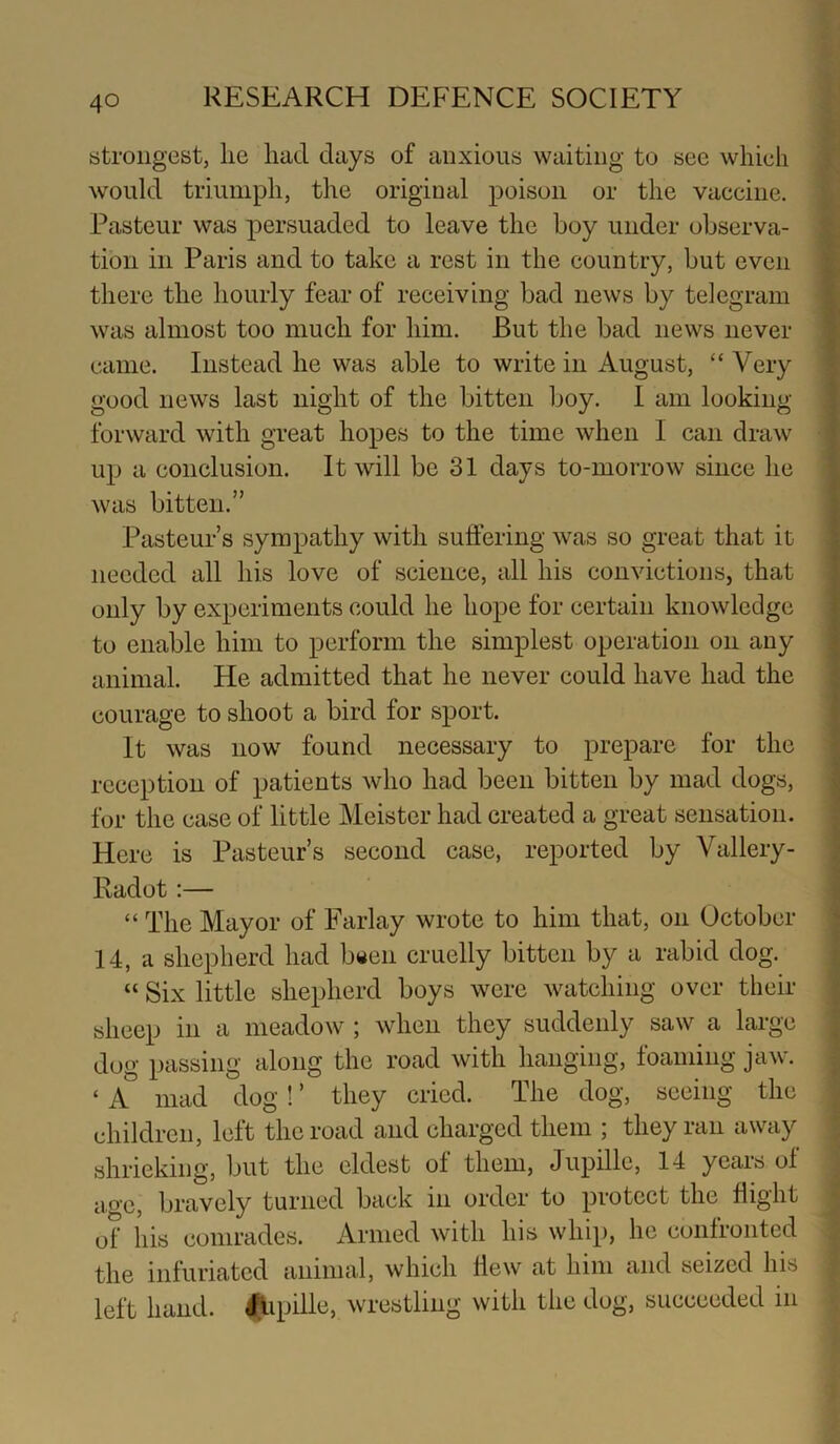 strongest, lie had days of anxious waiting to see which would triumph, the original poison or the vaccine. Pasteur was persuaded to leave the boy under observa- tion in Paris and to take a rest in the country, but even there the hourly fear of receiving bad news by telegram was almost too much for him. But the bad news never came. Instead he was able to write in August, “ Very good news last night of the bitten boy. I am looking- forward with great hopes to the time when I can draw up a conclusion. It will be 31 days to-morrow since he was bitten.” Pasteur’s sympathy with suffering was so great that it needed all his love of science, all his convictions, that only by experiments could he hope for certain knowledge to enable him to perform the simplest operation on any animal. He admitted that he never could have had the courage to shoot a bird for sport. It was HOW' found necessary to prepare for the reception of patients who had been bitten by mad dogs, for the case of little Meister had created a great sensation. Here is Pasteur’s second case, reported by Vallery- Radot:— “ The Mayor of Farlay wrote to him that, on October 14, a shepherd had b«en cruelly bitten by a rabid dog. “ Six little shepherd boys were Avatching over their sheep in a meadow ; when they suddenly saw a large dug passing along the road with hanging, foaming jaw. ‘ a mad dog! ’ they cried. The dog, seeing the children, left the road and charged them ; they ran away shrieking, but the eldest of them, Jupille, 14 years of age, bravely turned back in order to protect the flight of his comrades. Armed with his whip, he confronted the infuriated animal, which Hew at him and seized his left hand. <iipille, wrestling with the dog, succeeded in